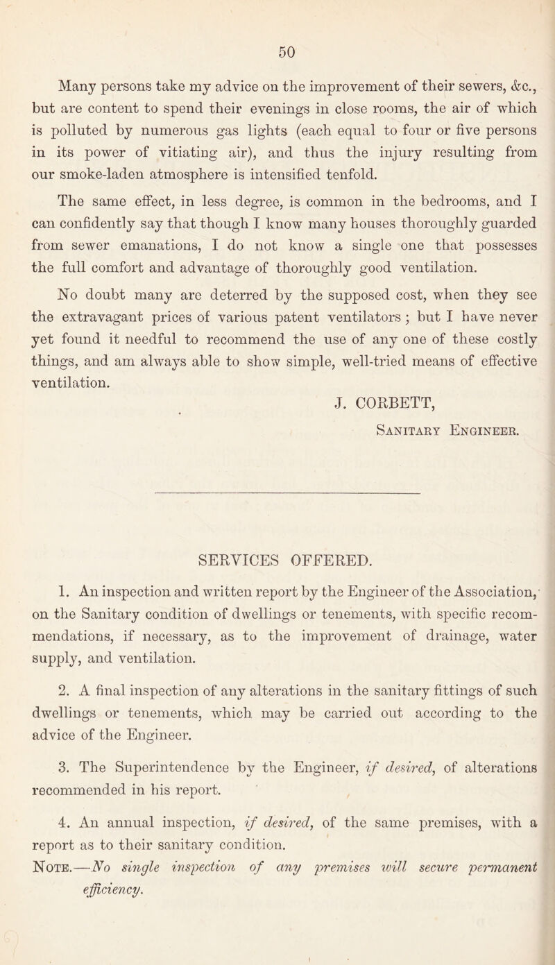 Many persons take my advice on the improvement of their sewers, &c., but are content to spend their evenings in close rooms, the air of which is polluted by numerous gas lights (each equal to four or five persons in its power of vitiating air), and thus the injury resulting from our smoke-laden atmosphere is intensified tenfold. The same effect, in less degree, is common in the bedrooms, and I can confidently say that though I know many houses thoroughly guarded from sewer emanations, I do not know a single one that possesses the full comfort and advantage of thoroughly good ventilation. No doubt many are deterred by the supposed cost, when they see the extravagant prices of various patent ventilators; but I have never yet found it needful to recommend the use of any one of these costly things, and am always able to show simple, well-tried means of effective ventilation. J. CORBETT, Sanitary Engineer. SERVICES OFEERED. 1. An inspection and written report by the Engineer of the Association, on the Sanitary condition of dwellings or tenements, with specific recom¬ mendations, if necessary, as to the improvement of drainage, water supply, and ventilation. 2. A final inspection of any alterations in the sanitary fittings of such dwellings or tenements, which, may be carried out according to the advice of the Engineer. 3. The Superintendence by the Engineer, if desired, of alterations recommended in his report. 4. An annual inspection, if desired, of the same premises, wfith a report as to their sanitary condition. Note.—No single inspection of any premises will secure permanent efficiency.