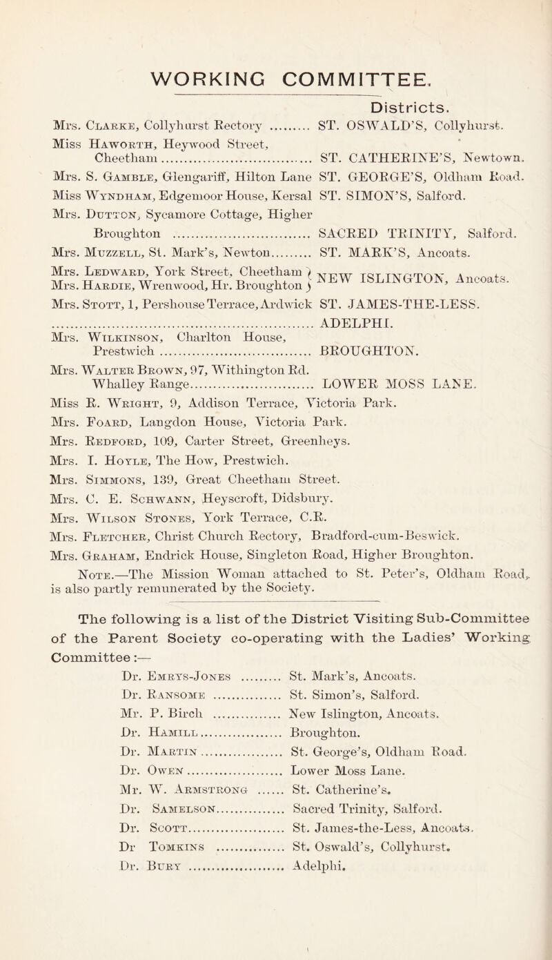 WORKING COMMITTEE Districts. Mrs. Clarke, Collyhurst Rectory . ST. OSWALD’S, Collyhurst. Miss Haworth, Heywood Street, Cheetham. ST. CATHERINE’S, Newtown. Mrs. S. Gamble, Glengariff, Hilton Lane ST. GEORGE’S, Oldham Road. Miss Wyndham, Edgemoor House, Kersal ST. SIMON’S, Salford. Mrs. Dutton, Sycamore Cottage, Higher Broughton . SACRED TRINITY, Salford. Mrs. Muzzell, St. Mark’s, Newton. ST. MARK’S, Ancoats. Mrs. Ledwaed, York Street, Cheetham ) attpttt tot TAirninv a - Mrs. Hardie, Wrenwood, Hr. Broughton ) NEW ISLINGTON, Ancoats. Mrs. Stott, 1, PershouseTerrace, Ardwic-k ST. JAMES-THE-LESS. . ADELPHI. Mrs. Wilkinson, Charlton House, Prestwich. BROUGHTON. Mrs. Walter Brown, 97, Witliington Rd. Whalley Range. LOWER MOSS LANE, Miss R. Wright, 9, Addison Terrace, Victoria Park. Mrs. Foard, Langdon House, Victoria Park. Mrs. Redford, 109, Carter Street, Greenlieys. Mrs. I. Hoyle, The How, Prestwich. Mrs. Simmons, 139, Great Cheetham Street, Mrs. C. E. Schwann, Heyscroft, Didsbury. Mrs. Wilson Stones, York Terrace, C.R. Mrs. Fletcher, Christ Church Rectory, Bradford-cum-Beswick. Mrs. Graham, Endrick House, Singleton Road, Higher Broughton. Note.—The Mission Woman attached to St. Peter’s, Oldham Road,, is also partly remunerated by the Society. The following is a list of the District Visiting Sub-Committee of the Parent Society co-operating with the Ladies’ Working Committee:— Dr. Emrys-Jones . St. Mark’s, Ancoats. Dr. Ransome . St, Simon’s, Salford. Air. P. Birch . New Islington, Ancoats. Dr. Hamill. Broughton. Dr. Martin. St. George’s, Oldham Road. Dr. Owen. Lower Moss Lane. Air. W. Armstrong . St. Catherine’s. Dr. Samelson. Sacred Trinity, Salford. Dr. Scott. St. James-the-Less, Ancoats. Dr Tomkins . St. Oswald’s, Collyhurst. Dr. Bury . Adelpln.