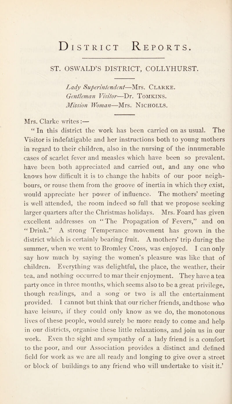 District Reports. ST. OSWALD’S DISTRICT, COLLYHURST. Lady Superintendent—Mrs. Clarke. Gentleman Visitor—Dr. Tomkins. Mission Woman—Mrs. Nicholls. Mrs. Clarke writes:— “ In this district the work has been carried on as usual. The Visitor is indefatigable and her instructions both to young mothers in regard to their children, also in the nursing of the innumerable cases of scarlet fever and measles which have been so prevalent, have been both appreciated and carried out, and any one who knows how difficult it is to change the habits of our poor neigh¬ bours, or rouse them from the groove of inertia in which they exist, would appreciate her power of influence. The mothers’ meeting is well attended, the room indeed so full that we propose seeking larger quarters after the Christmas holidays. Mrs. Foard has given excellent addresses on “The Propagation of Fevers,” and on “Drink.” A strong Temperance movement has grown in the district which is certainly bearing fruit. A mothers’ trip during the summer, when we went to Bromley Cross, was enjoyed. I can only say how much b} saying the women’s pleasure was like that of children. Everything was delightful, the place, the weather, their tea, and nothing occurred to mar their enjoyment. They have a tea party once in three months, which seems also to be a great privilege, though readings, and a song or two is all the entertainment provided. I cannot but think that our richer friends, and those who have leisure, if they could only know as we do, the monotonous lives of these people, would surely be more ready to come and help in our districts, organise these little relaxations, and join us in our work. Even the sight and sympathy of a lady friend is a comfort to the poor, and our Association provides a distinct and defined field for work as we are all ready and longing to give over a street or block of buildings to any friend who will undertake to visit it.’