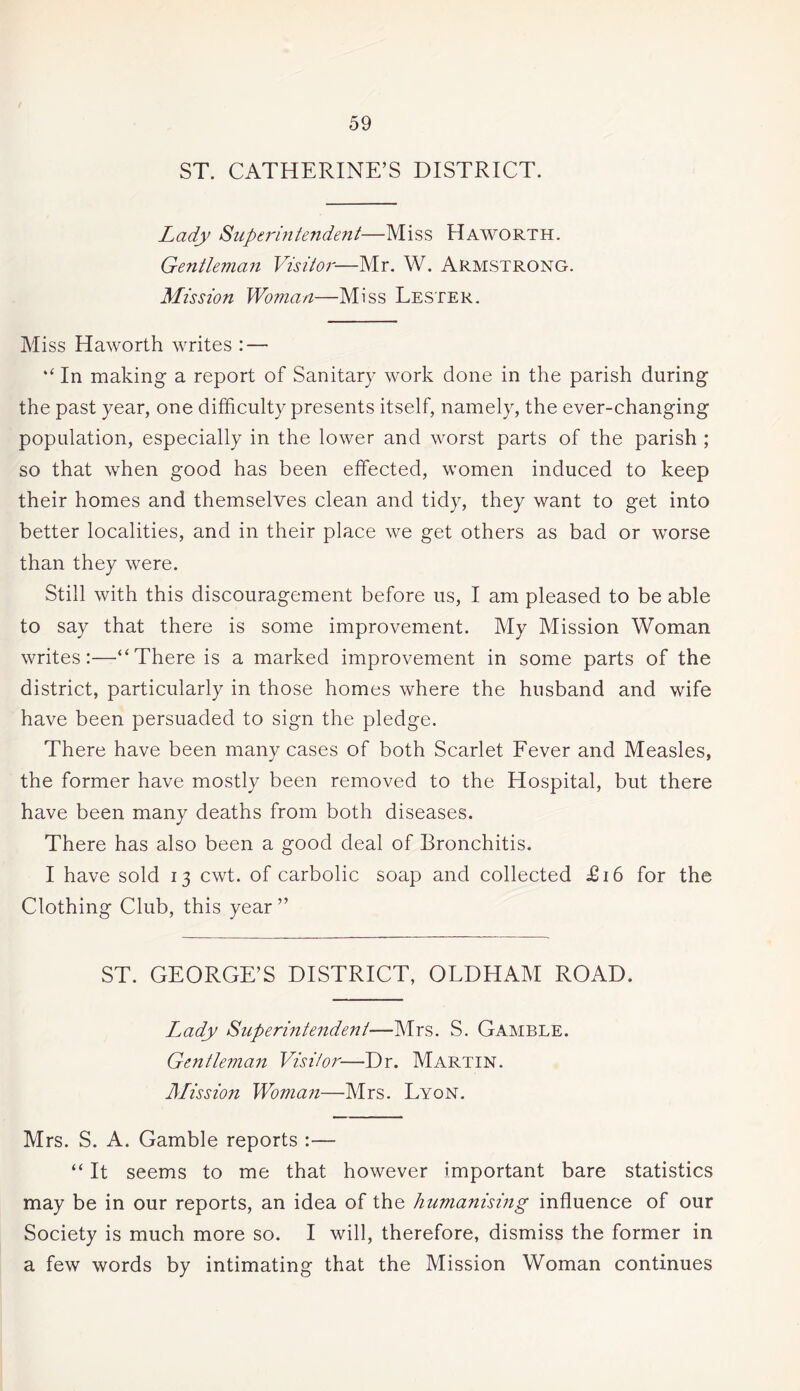 ST. CATHERINE’S DISTRICT. Lady Superintendent—Miss Haworth. Gentleman Visitor—Mr. W. Armstrong. Mission Woman—Miss Lester. Miss Haworth writes : — “ In making a report of Sanitary work done in the parish during the past year, one difficulty presents itself, namely, the ever-changing population, especially in the lower and worst parts of the parish ; so that when good has been effected, women induced to keep their homes and themselves clean and tidy, they want to get into better localities, and in their place we get others as bad or worse than they were. Still with this discouragement before us, I am pleased to be able to say that there is some improvement. My Mission Woman writes:—“There is a marked improvement in some parts of the district, particularly in those homes where the husband and wife have been persuaded to sign the pledge. There have been many cases of both Scarlet Fever and Measles, the former have mostly been removed to the Hospital, but there have been many deaths from both diseases. There has also been a good deal of Bronchitis. I have sold 13 cwt. of carbolic soap and collected £16 for the Clothing Club, this year ” ST. GEORGE’S DISTRICT, OLDHAM ROAD. Lady Superintendent—Mrs. S. Gamble. Gentleman Visitor—Dr. Martin. Mission Woman—Mrs. Lyon. Mrs. S. A. Gamble reports :— “ It seems to me that however important bare statistics may be in our reports, an idea of the humanising influence of our Society is much more so. I will, therefore, dismiss the former in a few words by intimating that the Mission Woman continues