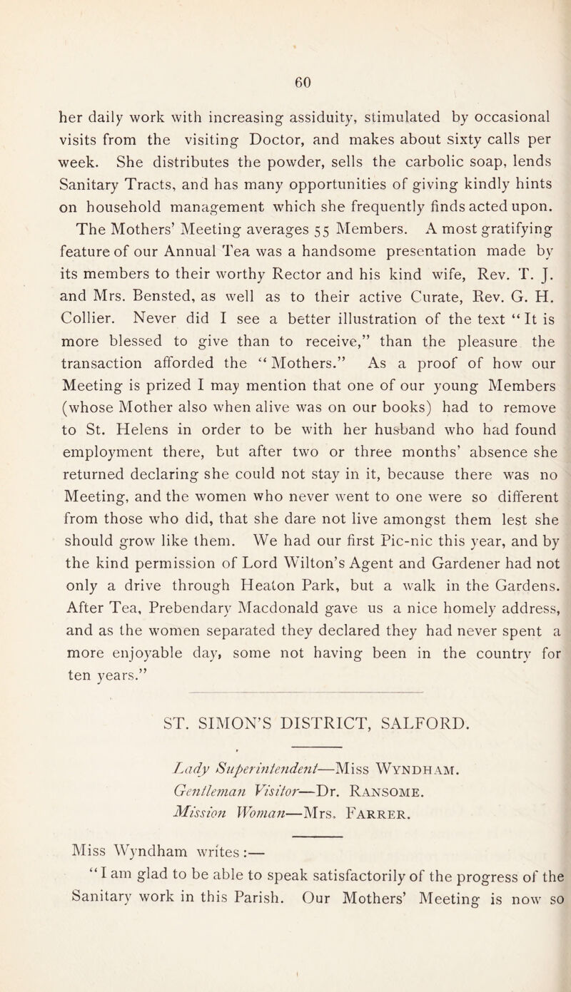 her daily work with increasing assiduity, stimulated by occasional visits from the visiting Doctor, and makes about sixty calls per week. She distributes the powder, sells the carbolic soap, lends Sanitary Tracts, and has many opportunities of giving kindly hints on household management which she frequently finds acted upon. The Mothers’ Meeting averages 55 Members. A most gratifying feature of our Annual Tea was a handsome presentation made by its members to their worthy Rector and his kind wife, Rev. T. J. and Mrs. Bensted, as well as to their active Curate, Rev. G. H. Collier. Never did I see a better illustration of the text “ It is more blessed to give than to receive,” than the pleasure the transaction afforded the “ Mothers.” As a proof of how our Meeting is prized I may mention that one of our young Members (whose Mother also when alive was on our books) had to remove to St. Helens in order to be with her husband who had found employment there, but after two or three months’ absence she returned declaring she could not stay in it, because there was no Meeting, and the women who never went to one were so different from those who did, that she dare not live amongst them lest she should grow like them. We had our first Pic-nic this year, and by the kind permission of Lord Wilton’s Agent and Gardener had not only a drive through Heaton Park, but a walk in the Gardens. After Tea, Prebendary Macdonald gave us a nice homely address, and as the women separated they declared they had never spent a more enjoyable day, some not having been in the country for ten years.” ST. SIMON’S DISTRICT, SALFORD. Lady Superintendent—Miss Wyndham. Gentle?nan Visitor—Dr. Ransome. Mission Woman—Mrs, Farrer. Miss Wyndham writes :— “ I am glad to be able to speak satisfactorily of the progress of the Sanitary work in this Parish. Our Mothers’ Meeting is now so