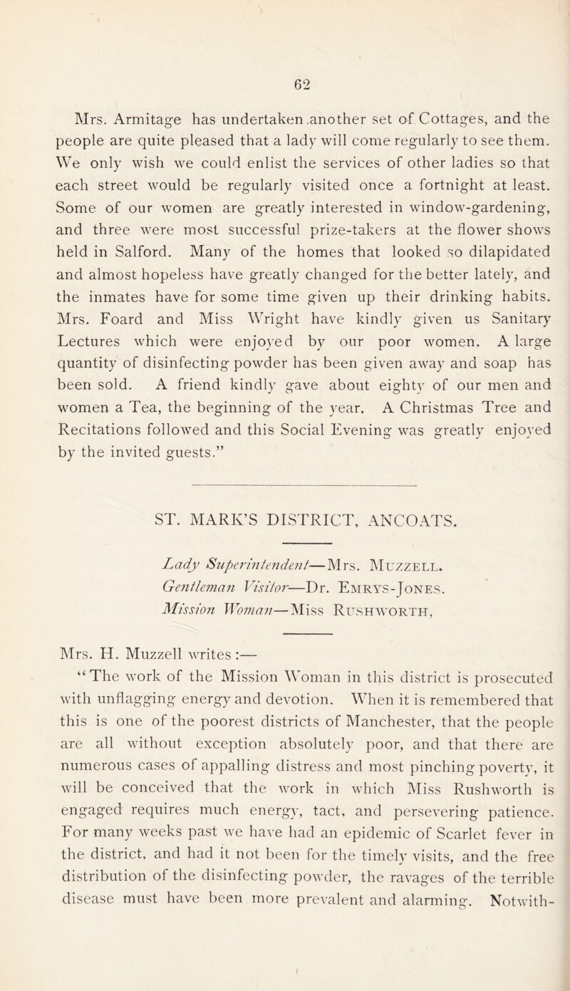 Mrs. Armitage has undertaken .another set of Cottages, and the people are quite pleased that a lady will come regularly to see them. We only wish we could enlist the services of other ladies so that each street would be regularly visited once a fortnight at least. Some of our women are greatly interested in window-gardening, and three were most successful prize-takers at the flower shows held in Salford. Many of the homes that looked so dilapidated and almost hopeless have greatly changed for the better lately, and the inmates have for some time given up their drinking habits. Mrs. Foard and Miss Wright have kindly given us Sanitary Lectures which were enjoyed by our poor women. A large quantity of disinfecting powder has been given away and soap has been sold. A friend kindly gave about eighty of our men and women a Tea, the beginning of the year, A Christmas Tree and Recitations followed and this Social Evening was greatly enjoyed by the invited guests.” ST. MARK’S DISTRICT, ANCOATS. Lady Superintendent.—Mrs. Muzzell. Gentleman Visitor—Dr. Emrys-Jones. Mission Woman—Miss Rushworth, Mrs. H. Muzzell writes :— “The work of the Mission Woman in this district is prosecuted with unflagging energy and devotion. When it is remembered that this is one of the poorest districts of Manchester, that the people are all without exception absolutely poor, and that there are numerous cases of appalling distress and most pinching poverty, it will be conceived that the work in which Miss Rushworth is engaged requires much energy, tact, and persevering patience. For many weeks past we have had an epidemic of Scarlet fever in the district, and had it not been for the timely visits, and the free distribution of the disinfecting powder, the ravages of the terrible disease must have been more prevalent and alarming. Notwith-