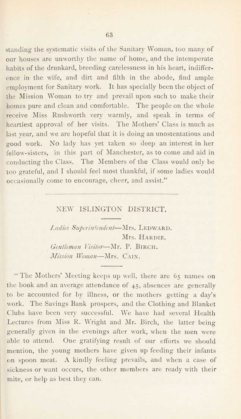 standing the systematic visits of the Sanitary Woman, too many of our houses are unworthy the name of home, and the intemperate habits of the drunkard, breeding carelessness in his heart, indiffer¬ ence in the wife, and dirt and filth in the abode, find ample employment for Sanitary work. It has specially been the object of the Mission Woman to try and prevail upon such to make their homes pure and clean and comfortable. The people on the whole receive Miss Rushworth very warmly, and speak in terms of heartiest approval of her visits. The Mothers’ Class is much as last year, and we are hopeful that it is doing an unostentatious and good work. No lady has yet taken so deep an interest in her fellow-sisters, in this part of Manchester, as to come and aid in conducting the Class. The Members of the Class would only be too grateful, and I should feel most thankful, if some ladies would occasionally come to encourage, cheer, and assist.” NEW ISLINGTON DISTRICT. Ladies Superintendent'—Mrs. Ledward. Mrs. Hardie. Gentleman Visitor—Mr. P. Birch. Mission Woman—Mrs. Cain. “ The Mothers’ Meeting keeps up well, there are 65 names on the book and an average attendance of 45, absences are generally to be accounted for by illness, or the mothers getting a day’s work. The Savings Bank prospers, and the Clothing and Blanket Clubs have been very successful. We have had several Health Lectures from Miss R. Wright and Mr. Birch, the latter being generally given in the evenings after work, when the men were able to attend. One gratifying result of our efforts we should mention, the young mothers have given up feeding their infants on spoon meat. A kindly feeling prevails, and when a case of sickness or want occurs, the other members are ready with their mite, or help as best they can.