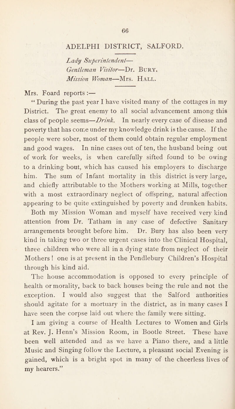 ADELPHI DISTRICT, SALFORD. Lady Superintendent— Gentleman Visitor—Dr. Bury. Mission Woman—Mrs. Hall. Mrs. Foard reports :— “ During the past year I have visited many of the cottages in my District. The great enemy to all social advancement among this class of people seems—Drink. In nearly every case of disease and poverty that has come under my knowledge drink is the cause. If the people were sober, most of them could obtain regular employment and good wages. In nine cases out of ten, the husband being out of work for weeks, is when carefully sifted found to be owing to a drinking bout, which has caused his employers to discharge him. The sum of Infant mortality in this district is very large, and chiefly attributable to the Mothers working at Mills, together with a most extraordinary neglect of offspring, natural affection appearing to be quite extinguished by poverty and drunken habits. Both my Mission Woman and myself have received very kind attention from Dr. Tatham in any case of defective Sanitary arrangements brought before him. Dr. Bury has also been very kind in taking two or three urgent cases into the Clinical Hospital, three children who were all in a dying state from neglect of their Mothers ! one is at present in the Pendlebury Children’s Hospital through his kind aid. The house accommodation is opposed to every principle of health or morality, back to back houses being the rule and not the exception. I would also suggest that the Salford authorities should agitate for a mortuary in the district, as in many cases I have seen the corpse laid out where the family were sitting. I am giving a course of Health Lectures to Women and Girls at Rev. J. Henn’s Mission Room, in Bootle Street. These have been well attended and as we have a Piano there, and a little Music and Singing follow the Lecture, a pleasant social Evening is gained, which is a bright spot in many of the cheerless lives of my hearers.” \