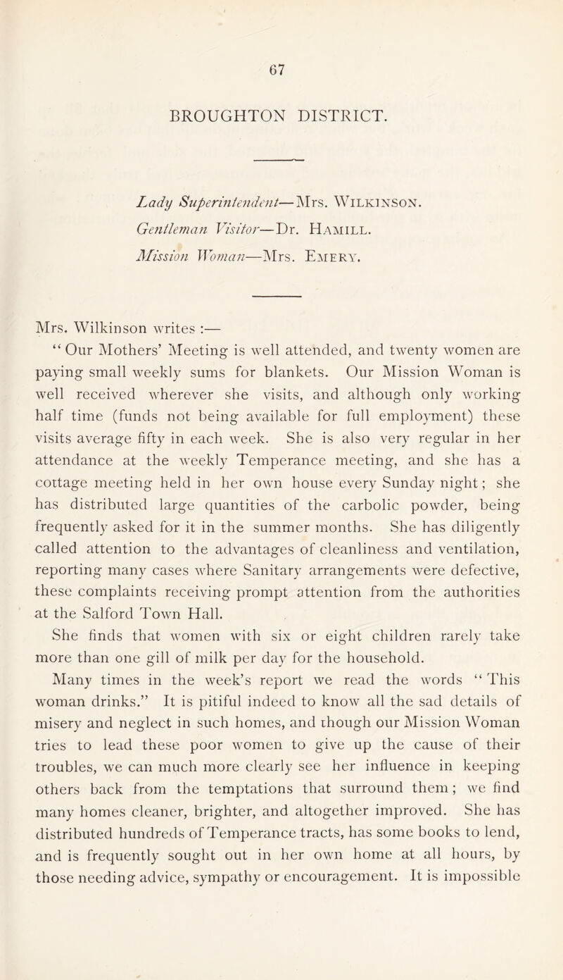 BROUGHTON DISTRICT. Lady Superintendent—Mrs. Wilkinson. Gentleman Visitor—Dr. Hamill. Mission Woman—Mrs. Emery. Mrs. Wilkinson writes :— “Our Mothers’ Meeting is well attended, and twenty women are paying small weekly sums for blankets. Our Mission Woman is well received wherever she visits, and although only working half time (funds not being available for full employment) these visits average fifty in each week. She is also very regular in her attendance at the weekly Temperance meeting, and she has a cottage meeting held in her own house every Sunday night; she has distributed large quantities of the carbolic powder, being frequently asked for it in the summer months. She has diligently called attention to the advantages of cleanliness and ventilation, reporting many cases where Sanitary arrangements were defective, these complaints receiving prompt attention from the authorities at the Salford Town Hall. She finds that women with six or eight children rarely take more than one gill of milk per day for the household. Many times in the week’s report we read the words “ This woman drinks.” It is pitiful indeed to know all the sad details of misery and neglect in such homes, and though our Mission Woman tries to lead these poor women to give up the cause of their troubles, we can much more clearly see her influence in keeping others back from the temptations that surround them; we find many homes cleaner, brighter, and altogether improved. She has distributed hundreds of Temperance tracts, has some books to lend, and is frequently sought out in her own home at all hours, by those needing advice, sympathy or encouragement. It is impossible