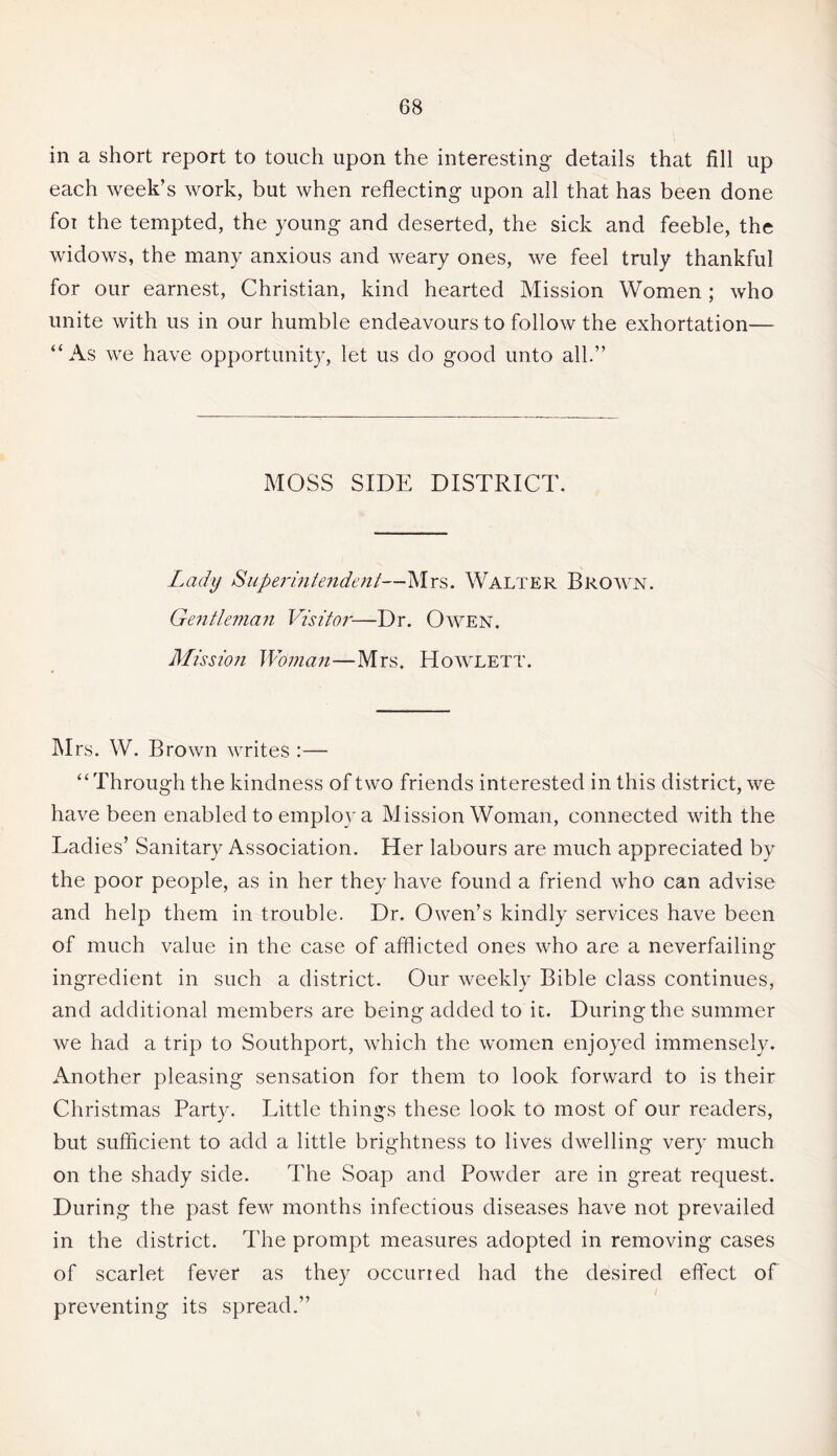 in a short report to touch upon the interesting details that fill up each week’s work, but when reflecting upon all that has been done for the tempted, the young and deserted, the sick and feeble, the widows, the many anxious and weary ones, we feel truly thankful for our earnest, Christian, kind hearted Mission Women ; who unite with us in our humble endeavours to follow the exhortation— “As we have opportunity, let us do good unto all.” MOSS SIDE DISTRICT. Lady Superintendent—Mrs. Walter Brown. Gentleman Visitor-—Dr. Owen. Mission Woman—Mrs. Howlett. Mrs. W. Brown writes :— “Through the kindness of two friends interested in this district, we have been enabled to employ a Mission Woman, connected with the Ladies’ Sanitary Association. Her labours are much appreciated by the poor people, as in her they have found a friend who can advise and help them in trouble. Dr. Owen’s kindly services have been of much value in the case of afflicted ones who are a neverfailing ingredient in such a district. Our weekly Bible class continues, and additional members are being added to it. During the summer we had a trip to Southport, which the women enjoyed immensely. Another pleasing sensation for them to look forward to is their Christmas Party. Little things these look to most of our readers, but sufficient to add a little brightness to lives dwelling very much on the shady side. The Soap and Powder are in great request. During the past few months infectious diseases have not prevailed in the district. The prompt measures adopted in removing cases of scarlet fever as they occurred had the desired effect of preventing its spread.”