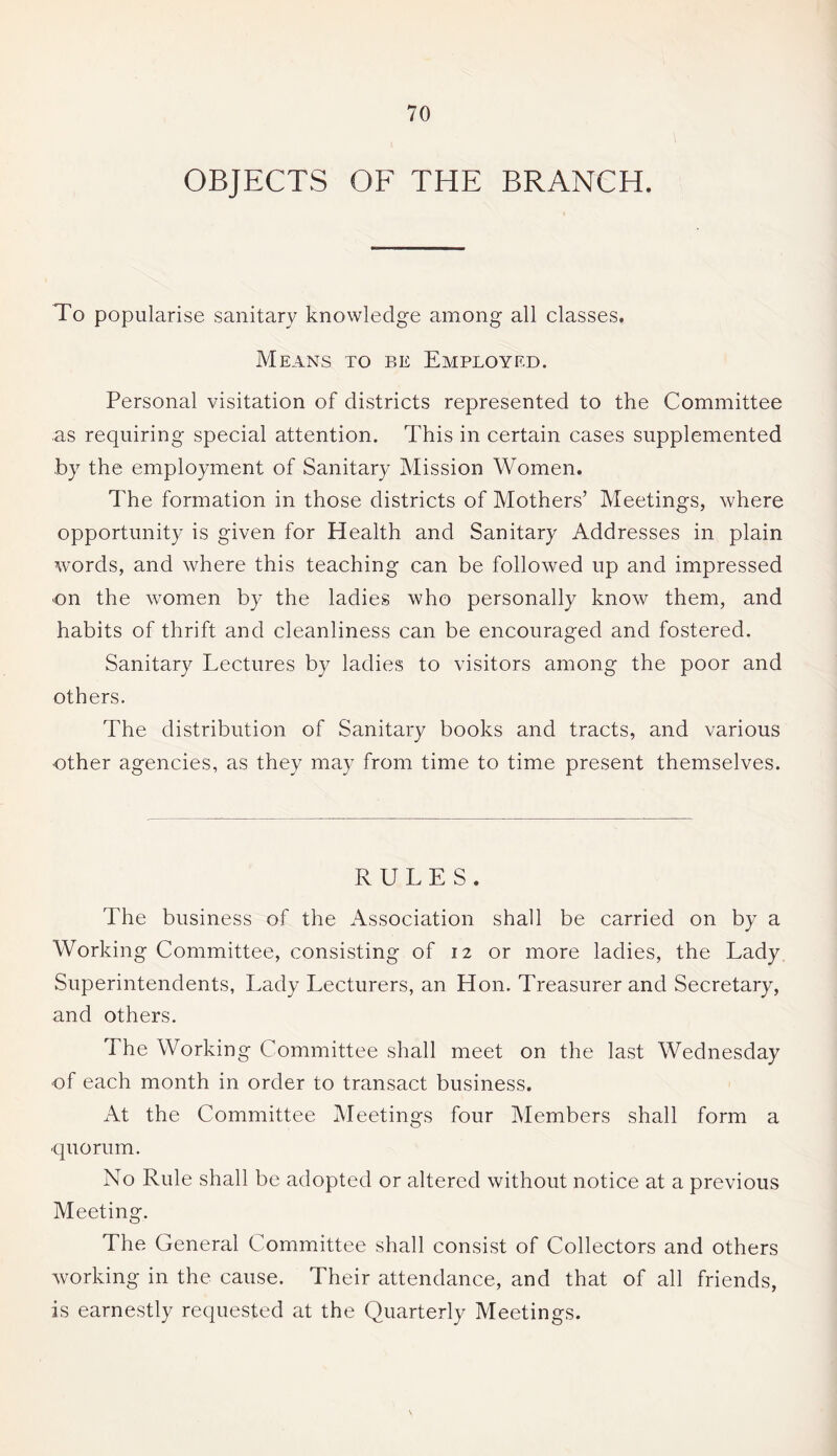 OBJECTS OF THE BRANCH. To popularise sanitary knowledge among all classes. Means to p»e Employed. Personal visitation of districts represented to the Committee as requiring special attention. This in certain cases supplemented by the employment of Sanitary Mission Women. The formation in those districts of Mothers’ Meetings, where opportunity is given for Health and Sanitary Addresses in plain words, and where this teaching can be followed up and impressed •on the women by the ladies who personally know them, and habits of thrift and cleanliness can be encouraged and fostered. Sanitary Lectures by ladies to visitors among the poor and others. The distribution of Sanitary books and tracts, and various •other agencies, as they may from time to time present themselves. RULES. The business of the Association shall be carried on by a Working Committee, consisting of 12 or more ladies, the Lady Superintendents, Lady Lecturers, an Hon. Treasurer and Secretary, and others. The Working Committee shall meet on the last Wednesday of each month in order to transact business. At the Committee Meetings four Members shall form a quorum. No Rule shall be adopted or altered without notice at a previous Meeting. The General Committee shall consist of Collectors and others working in the cause. Their attendance, and that of all friends, is earnestly requested at the Quarterly Meetings.