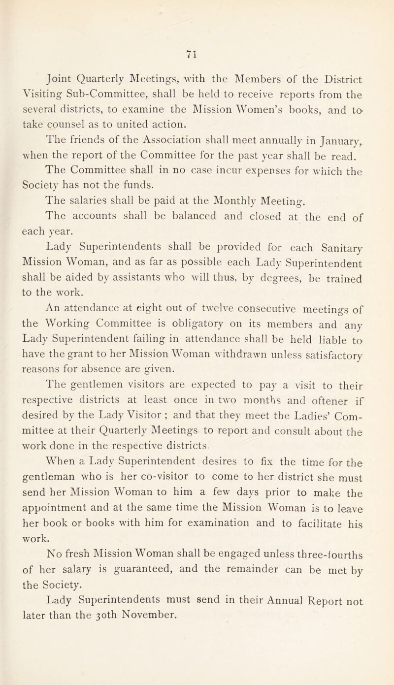 Joint Quarterly Meetings, with the Members of the District Visiting Sub-Committee, shall be held to receive reports from the several districts, to examine the Mission Women’s books, and to take counsel as to united action. The friends of the Association shall meet annually in January,, when the report of the Committee for the past year shall be read. The Committee shall in no case incur expenses for which the Society has not the funds. The salaries shall be paid at the Monthly Meeting. The accounts shall be balanced and closed at the end of each year. Lady Superintendents shall be provided for each Sanitary Mission Woman, and as far as possible each Lady Superintendent shall be aided by assistants who will thus, by degrees, be trained to the work. An attendance at eight out of twelve consecutive meetings of the Working Committee is obligatory on its members and any Lady Superintendent failing in attendance shall be held liable to have the grant to her Mission Woman withdrawn unless satisfactory reasons for absence are given. The gentlemen visitors are expected to pay a visit to their respective districts at least once in two months and oftener if desired by the Lady Visitor ; and that they meet the Ladies’ Com¬ mittee at their Quarterly Meetings to report and consult about the work done in the respective districts. When a Lady Superintendent desires to fix the time for the gentleman who is her co-visitor to come to her district she must send her Mission Woman to him a few days prior to make the appointment and at the same time the Mission Woman is to leave her book or books with him for examination and to facilitate his work. No fresh Mission Woman shall be engaged unless three-fourths of her salary is guaranteed, and the remainder can be met by the Society. Lady Superintendents must send in their Annual Report not later than the 30th November.