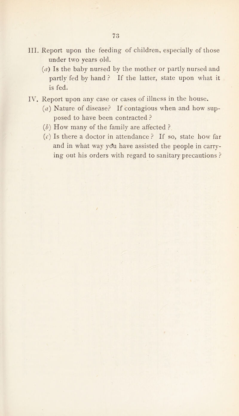 III. Report upon the feeding of children, especially of those under two years old. (a) Is the baby nursed by the mother or partly nursed and partly fed by hand ? If the latter, state upon what it is fed. IV. Report upon any case or cases of illness in the house. (a) Nature of disease? If contagious when and how sup¬ posed to have been contracted ? (3) How many of the family are affected ?. (c) Is there a doctor in attendance ? If so, state how far and in what way ycfu have assisted the people in carry¬ ing out his orders with regard to sanitary precautions ?