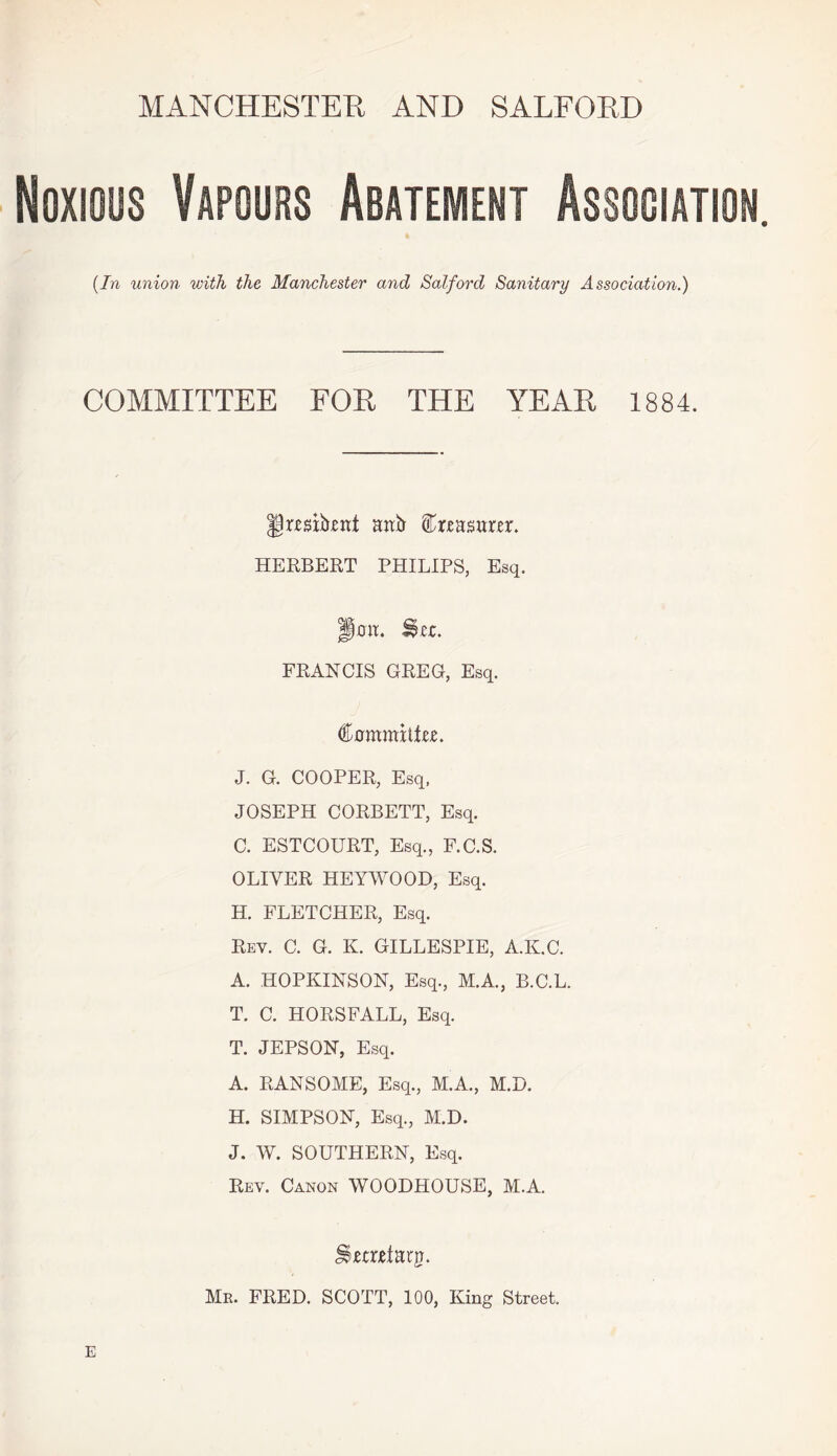MANCHESTER AND SALFORD ioos Vapours (In union with the Manchester and Salford Sanitary Association.) COMMITTEE FOR THE YEAR 1884. Itexfoni nub feasartr. HERBERT PHILIPS, Esq. jp0K. Slc. FRANCIS GREG, Esq. €ammxltn. J. G. COOPER, Esq, JOSEPH CORBETT, Esq. C. ESTCOURT, Esq., F.C.S. OLIVER HEYWOOD, Esq. H. FLETCHER, Esq. Rey. C. G. K. GILLESPIE, A.K.C. A. HOPKINSON, Esq., M.A., B.C.L. T. C. HORSFALL, Esq. T. JEPSON, Esq. A. RANSOME, Esq., M.A., M.D. H. SIMPSON, Esq., M.D. J. W. SOUTHERN, Esq. Rev. Canon WOODHOUSE, M.A. J^tcxeiarp. Mr. FRED. SCOTT, 100, King Street.