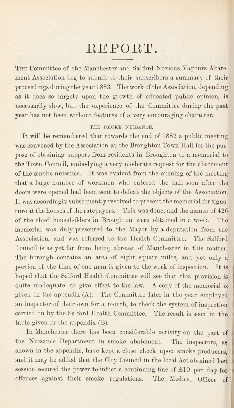 The Committee of the Manchester and Salford Noxious Vapours Abate¬ ment Association beg to submit to their subscribers a summary of their proceedings during the year 1883. The work of the Association, depending as it does so largely upon the growth of educated public opinion, is necessarily slow, but the experience of the Committee during the past year has not been without features of a very encouraging character. THE SMOKE NUISANCE. It will be remembered that towards the end of 1882 a public meeting was convened by the Association at the Broughton Town Hall for the pur¬ pose of obtaining support from residents in Broughton to a memorial to the Town Council, embodying a very moderate request for the abatement of the smoke nuisance. It was evident from the opening of the meeting that a large number of workmen who entered the hall soon after the doors were opened had been sent to defeat the objects of the Association. It was accordingly subsequently resolved to present the memorial for signa¬ ture at the houses of the ratepayers. This was done, and the names of 426 of the chief householders in Broughton were obtained in a week. The memorial was duly presented to the Mayor by a deputation from the Association, and wTas referred to the Health Committee. The Salford Council is as yet far from being abreast of Manchester in this matter. The borough contains an area of eight square miles, and yet only a portion of the time of one man is given to the work of inspection. It is hoped that the Salford Health Committee will see that this provision is quite inadequate to give effect to the law. A copy of the memorial is given in the appendix (A). The Committee later in the year employed an inspector of their own for a month, to check the system of inspection carried on by the Salford Health Committee. The result is seen in the table given in the appendix (B). In Manchester there has been considerable activity on the part of the Nuisance Department in smoke abatement. The inspectors, as shown in the appendix, have kept a close check upon smoke producers, and it may be added that the City Council in the local Act obtained last session secured the power to inflict a continuing fine of £10 per day for offences against their smoke regulations. The Medical Officer of ■