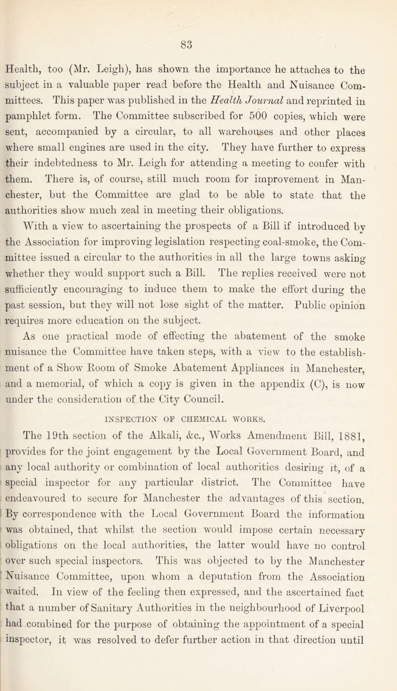 Health, too (Mr. Leigh), has shown the importance he attaches to the subject in a valuable paper read before the Health and Nuisance Com¬ mittees. This paper was published in the Health Journal and reprinted in pamphlet form. The Committee subscribed for 500 copies, which were sent, accompanied by a circular, to all warehouses and other places where small engines are used in the city. They have further to express their indebtedness to Mr. Leigh for attending a meeting to confer with them. There is, of course, still much room for improvement in Man¬ chester, but the Committee are glad to be able to state that the authorities show much zeal in meeting their obligations. With a view to ascertaining the prospects of a Bill if introduced by the Association for improving legislation respecting coal-smoke, the Com¬ mittee issued a circular to the authorities in all the large towns asking whether they would support such a Bill. The replies received were not sufficiently encouraging to induce them to make the effort during the past session, but they will not lose sight of the matter. Public opinion requires more education on the subject. As one practical mode of effecting the abatement of the smoke nuisance the Committee have taken steps, with a view to the establish¬ ment of a Show Boom of Smoke Abatement Appliances in Manchester, and a memorial, of which a copy is given in the appendix (C), is now under the consideration of the City Council. INSPECTION OF CHEMICAL WORKS. The 19th section of the Alkali, &c., Works Amendment Bill, 1881, provides for the joint engagement by the Local Government Board, and any local authority or combination of local authorities desiring it, of a special inspector for any particular district. The Committee have endeavoured to secure for Manchester the advantages of this section. By correspondence with the Local Government Board the information was obtained, that whilst the section would impose certain necessary obligations on the local authorities, the latter would have no control over such special inspectors. This was objected to by the Manchester Nuisance Committee, upon whom a deputation from the Association waited. In view of the feeling then expressed, and the ascertained fact that a number of Sanitary Authorities in the neighbourhood of Liverpool had combined for the purpose of obtaining the appointment of a special inspector, it was resolved to defer further action in that direction until