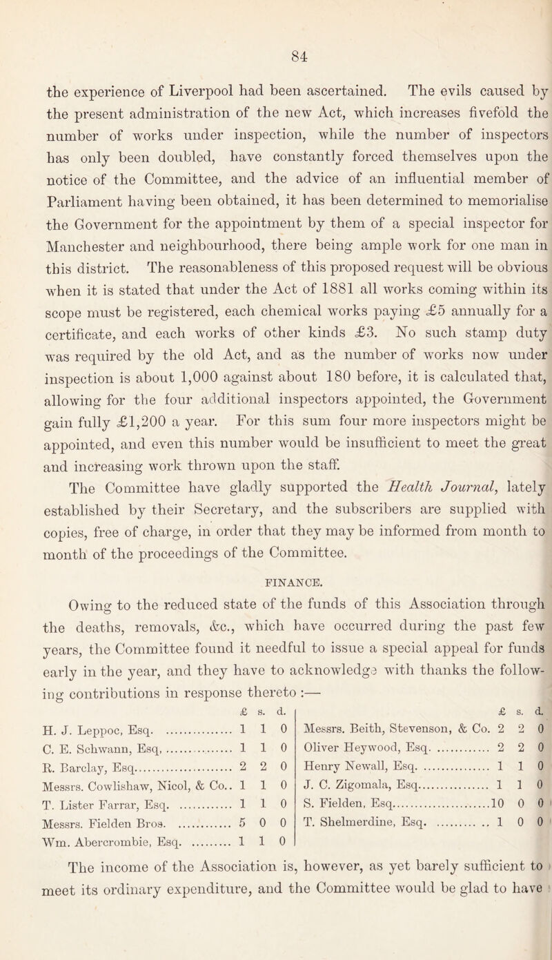 the experience of Liverpool had been ascertained. The evils caused by the present administration of the new Act, which increases fivefold the number of works under inspection, while the number of inspectors has only been doubled, have constantly forced themselves upon the notice of the Committee, and the advice of an influential member of Parliament having been obtained, it has been determined to memorialise the Government for the appointment by them of a special inspector for Manchester and neighbourhood, there being ample work for one man in this district. The reasonableness of this proposed request will be obvious when it is stated that under the Act of 1881 all works coming within its scope must be registered, each chemical works paying £5 annually for a certificate, and each works of other kinds £3. No such stamp duty was required by the old Act, and as the number of works now under inspection is about 1,000 against about 180 before, it is calculated that, allowing for the four additional inspectors appointed, the Government gain fully £1,200 a year. For this sum four more inspectors might be appointed, and even this number would be insufficient to meet the great and increasing work thrown upon the staff. The Committee have gladly supported the Health Journal, lately established by their Secretary, and the subscribers are supplied with copies, free of charge, in order that they may be informed from month to month of the proceedings of the Committee. FINANCE. Owing to the reduced state of the funds of this Association through the deaths, removals, &c., which have occurred during the past few years, the Committee found it needful to issue a special appeal for funds early in the year, and they have to acknowledge with thanks the follow¬ ing contributions in response thereto :— £ s. d. H. J. Leppoc, Esq. 1 1 0 C. E. Schwann, Esq. . 1 1 0 R. Barclay, Esq... 2 2 0 Messrs. Cowlishaw, fsicol, & Co.. 110 T. Lister Farrar, Esq. 1 1 0 Messrs. Fielden Bros. 5 0 0 Wm. Abercrombie, Esq. 1 1 0 £ s. d. Messrs. Beitk, Stevenson, & Co. 2 2 0 Oliver Heywood, Esq. 2 2 0 Henry Newall, Esq. 1 1 0 J. C. Zigomala, Esq. 110 S. Fielden, Esq.10 0 0 T. Shelmerdine, Esq. 1 0 0 The income of the Association is, however, as yet barely sufficient to meet its ordinary expenditure, and the Committee would be glad to have