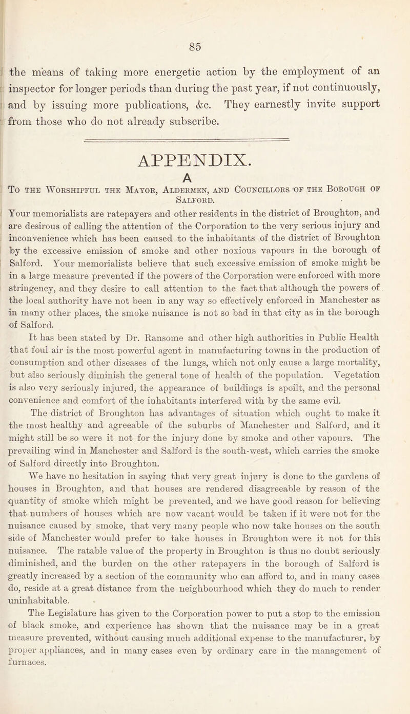 the means of taking more energetic action by the employment of an inspector for longer periods than during the past year, if not continuously, and by issuing more publications, &c. They earnestly invite support from those who do not already subscribe. APPENDIX. A To the Worshipful the Mayor, Aldermen, and Councillors -of the Borough of Salford. Your memorialists are ratepayers and other residents in the district of BroughtoD, and are desirous of calling the attention of the Corporation to the very serious injury and inconvenience which has been caused to the inhabitants of the district of Broughton by the excessive emission of smoke and other noxious vapours in the borough of Salford. Your memorialists believe that such excessive emission of smoke might be in a large measure prevented if the powers of the Corporation were enforced with more stringency, and they desire to call attention to the fact that although the powers of the local authority have not been m any way so effectively enforced in Manchester as in many other places, the smoke nuisance is not so bad in that city as in the borough of Salford. It has been stated by Dr. Ransome and other high authorities in Public Health that foul air is the most powerful agent in manufacturing towns in the production of consumption and other diseases of the lungs, which not only cause a large mortality, but also seriously diminish the general tone of health of the population. Vegetation is also very seriously injured, the appearance of buildings is spoilt, and the personal convenience and comfort of the inhabitants interfered with by the same evil. The district of Broughton has advantages of situation which ought to make it the most healthy and agreeable of the suburbs of Manchester and Salford, and it might still be so were it not for the injury done by smoke and other vapours. The prevailing wind in Manchester and Salford is the south-west, which carries the smoke of Salford directly into Broughton. We have no hesitation in saying that very great injury is done to the gardens of houses in Broughton, and that houses are rendered disagreeable by reason of the quantity of smoke which might be prevented, and we have good reason for believing that numbers of houses which are now vacant would be taken if it were not for the nuisance caused by smoke, that very many people who now take houses on the south side of Manchester would prefer to take houses in Broughton were it not for this nuisance. The ratable value of the property in Broughton is thus no doubt seriously diminished, and the burden on the other ratepayers in the borough of Salford is greatly increased by a section of the community who can afford to, and in many cases do, reside at a great distance from the neighbourhood which they do much to render uninhabitable. The Legislature has given to the Corporation power to put a stop to the emission of black smoke, and experience has shown that the nuisance may be in a great measure prevented, without causing much additional expense to the manufacturer, by proper appliances, and in many cases even by ordinary care in the management of furnaces.