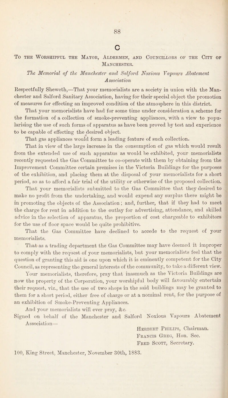C To the Worshipful the Mayor, Aldermen, and Councillors of the City of Manchester. The Memorial of the Manchester and Salford Noxious Vapours Abatement A ssociation Respectfully Sheweth,—That your memorialists are a society in union with the Man¬ chester and Salford Sanitary Association, having for their special object the promotion of measures for effecting an improved condition of the atmosphere in this district. That your memorialists have had for some time under consideration a scheme for the formation of a collection of smoke-preventing appliances, with a view to popu¬ larising the use of such forms of apparatus as have been proved by test and experience to be capable of effecting the desired object. That gas appliances would form a leading feature of such collection. That in view of the large increase in the consumption of gas which would result from the extended use of such apparatus as would be exhibited, your memorialists recently requested the Gas Committee to co-operate with them by obtaining from the Improvement Committee certain premises in the Victoria Buildings for the purposes of the exhibition, and placing them at the disposal of your memorialists for a short period, so as to afford a fair trial of the utility or otherwise of the proposed collection. That your memorialists submitted to the Gas Committee that they desired to make no profit from the undertaking, and would expend any surplus there might be in promoting the objects of the Association; and, further, that if they had to meet the charge for rent in addition to the outlay for advertising, attendance, and skilled advice in the selection of apparatus, the proportion of cost chargeable to exhibitors for the use of floor space would be quite prohibitive. That the Gas Committee have declined to accede to the request of your memorialists. That as a trading department the Gas Committee may have deemed it improper to comply with the request of your memorialists, but your memorialists feel that the question of granting this aid is one upon which it is eminently competent for the City Council, as representing the general interests of the community, to take a different view. Your memorialists, therefore, pray that inasmuch as the Victoria Buildings are now the property of the Corporation, your worshipful body will favourably entertain their request, viz., that the use of two shops in the said buildings may be granted to them for a short period, either free of charge or at a nominal rent, for the purpose of an exhibition of Smoke-Preventing Appliances. And your memorialists will ever pray, &c. Signed on behalf of the Manchester and Salford Noxious Vapours Abatement Association— Herbert Philips, Chairman. Francis Greg, Hon. Sec. Fred Scott, Secretary. 100, King Street, Manchester, November 30tli, 1883.