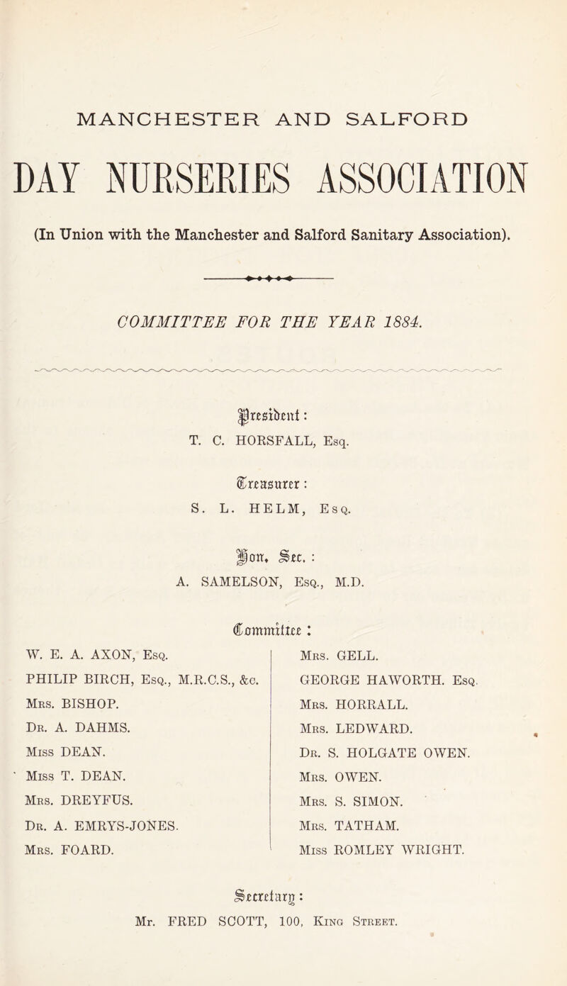 DAY NURSERIES ASSOCIATION (In Union with the Manchester and Salford Sanitary Association), -- COMMITTEE FOR THE YEAR 1884. rmtoitt: T. C. HORSFALL, Esq. feHsarxr: S. L. HELM, Esq. A. SAMELSON, Esq., M.D. Commiixte: W. E. A. AXON, Esq. Mrs. GELL. PHILIP BIRCH, Esq., M.R.C.S., &c. GEORGE HAWORTH. Esq Mrs. BISHOP. Dr. A. DAHMS. Miss DEAN. Miss T. DEAN. Mrs. DREYFUS. Dr. A. EMRYS-JONES. Mrs. FOARD. Mrs. HORRALL. Mrs. LEDWARD. Dr. S. HOLGATE OWEN. Mrs. OWEN. Mrs. S. SIMON. Mrs. TATHAM. Miss ROMLEY WRIGHT. 4 Sjemtarg: Mr. FRED SCOTT, 100, King Street.