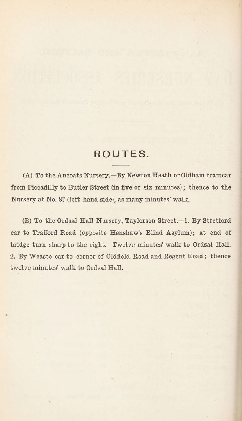 ROUTES. (A) To the Ancoats Nursery.—By Newton Heath or Oldham tramcar from Piccadilly to Butler Street (in five or six minutes); thence to the Nursery at No. 87 (left hand side), as many minutes’ wralk. (B) To the Ordsal Hall Nursery, Taylorson Street.—1. By Stretford car to Trafford Road (opposite Henshaw’s Blind Asylum); at end of bridge turn sharp to the right. Twelve minutes’ walk to Ordsal Hall. 2. By Weaste car to corner of Oldfield Road and Regent Road; thence twelve minutes’ walk to Ordsal Hall. »