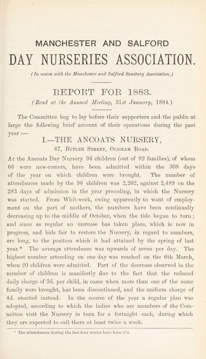 DAY NURSERIES ASSOCIATION. (In union with the Manchester and Salford Sanitary Association.) REPORT FOR 1883. (Read at the Annual Meeting, 31 st January, 1884.) The Committee beg to lay before their supporters and the public at large the following brief account of their operations during the past year :— i._the ancoats nursery, 87, Butler Street, Oldham Road. At the Ancoats Day Nursery 96 children (out of 92 families), of whom 66 wTere new-comers, have been admitted within the 308 days of the year on which children were brought. The number of attendances made by the 96 children was 2,202, against 2,489 on the 283 days of admission in the year preceding, in which the Nursery was started. From Whit-week, owing apparently to want of employ¬ ment on the part of mothers, the numbers have been continually decreasing up to the middle of October, when the tide began to turn; and since as regular an increase has taken place, wdiich is now in progress, and bids fair to restore the Nursery, in regard to numbers, ere long, to the position which it had attained by the spring of last year.* The average attendance was upwards of seven per day. The highest number attending on one day was reached on the 6th March? wdien 20 children were admitted. Part of the decrease observed in the number of children is manifestly due to the fact that the reduced daily charge of 3d. per child, in cases when more than one of the same family were brought, has been discontinued, and the uniform charge of 4d. enacted instead. In the course of the year a regular plan was adopted, according to which the ladies who are members of the Com¬ mittee visit the Nursery in turn for a fortnight each, during which they are expected to call there at least twice a week. * The attendances during the last four weeks have been 174.