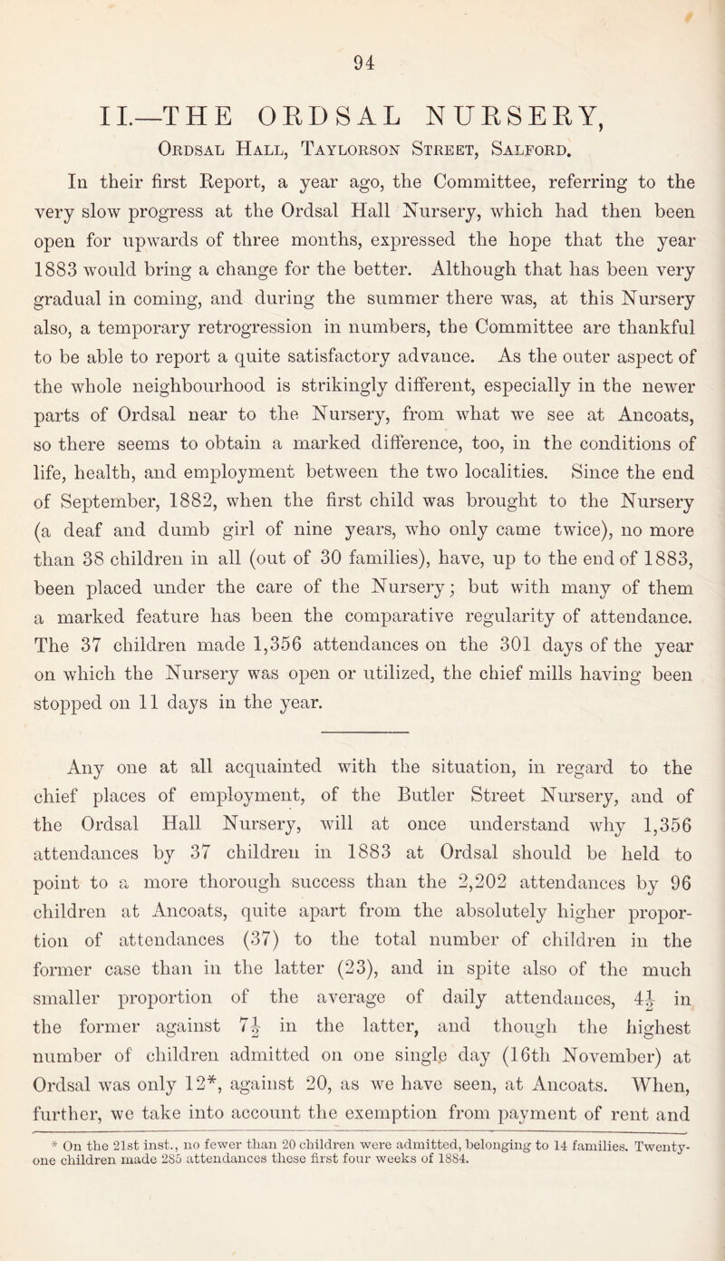 II.—THE ORDSAL NURSERY, Ordsal Hall, Taylorson Street, Salford. In their first Report, a year ago, the Committee, referring to the very slow progress at the Ordsal Hall Nursery, which had then been open for upwards of three months, expressed the hope that the year 1883 would bring a change for the better. Although that has been very gradual in coming, and during the summer there was, at this Nursery also, a temporary retrogression in numbers, the Committee are thankful to be able to report a quite satisfactory advance. As the outer aspect of the whole neighbourhood is strikingly different, especially in the newer parts of Ordsal near to the Nursery, from what we see at Ancoats, so there seems to obtain a marked difference, too, in the conditions of life, health, and employment between the two localities. Since the end of September, 1882, when the first child was brought to the Nursery (a deaf and dumb girl of nine years, who only came twice), no more than 38 children in all (out of 30 families), have, up to the end of 1883, been placed under the care of the Nursery; but with many of them a marked feature has been the comparative regularity of attendance. The 37 children made 1,356 attendances on the 301 days of the year on which the Nursery was open or utilized, the chief mills having been stopped on 11 days in the year. Any one at all acquainted with the situation, in regard to the chief places of employment, of the Butler Street Nursery, and of the Ordsal Hall Nursery, will at once understand why 1,356 attendances by 37 children in 1883 at Ordsal should be held to point to a more thorough success than the 2,202 attendances by 96 children at Ancoats, quite apart from the absolutely higher propor¬ tion of attendances (37) to the total number of children in the former case than in the latter (23), and in spite also of the much smaller proportion of the average of daily attendances, 44 in the former against 7J in the latter, and though the highest number of children admitted on one single day (16th November) at Ordsal was only 12*, against 20, as we have seen, at Ancoats. When, further, we take into account the exemption from payment of rent and * On the 21st inst., no fewer than 20 children were admitted, belonging to 14 families. Twenty- one children made 2S5 attendances these first four weeks of 18S4.