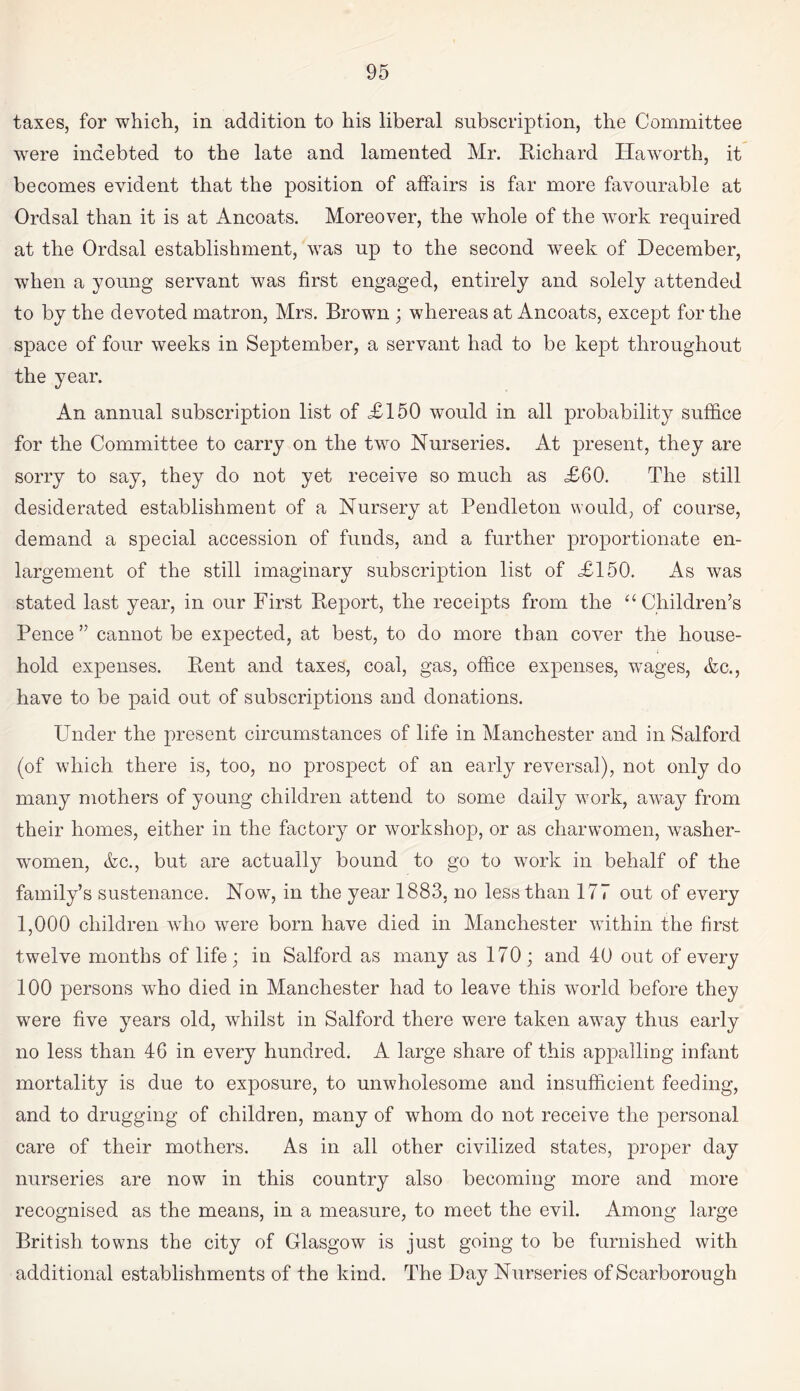 taxes, for which, in addition to his liberal subscription, the Committee were indebted to the late and lamented Mr. Richard Haworth, it becomes evident that the position of affairs is far more favourable at Ordsal than it is at Ancoats. Moreover, the whole of the work required at the Ordsal establishment, was up to the second week of December, when a young servant was first engaged, entirely and solely attended to by the devoted matron, Mrs. Brown ; whereas at Ancoats, except for the space of four weeks in September, a servant had to be kept throughout the year. An annual subscription list of <£150 would in all probability suffice for the Committee to carry on the two Nurseries. At present, they are sorry to say, they do not yet receive so much as £60. The still desiderated establishment of a Nursery at Pendleton would, of course, demand a special accession of funds, and a further proportionate en¬ largement of the still imaginary subscription list of £150. As was stated last year, in our First Report, the receipts from the “ Children’s Pence” cannot be expected, at best, to do more than cover the house¬ hold expenses. Rent and taxes, coal, gas, office expenses, wages, Ac., have to be paid out of subscriptions and donations. Under the present circumstances of life in Manchester and in Salford (of which there is, too, no prospect of an early reversal), not only do many mothers of young children attend to some daily work, away from their homes, either in the factory or workshop, or as charwomen, washer¬ women, Ac., but are actually bound to go to work in behalf of the family’s sustenance. Now, in the year 1883, no less than 177 out of every 1,000 children who were born have died in Manchester within the first twelve months of life; in Salford as many as 170; and 40 out of every 100 persons who died in Manchester had to leave this world before they were five years old, whilst in Salford there were taken away thus early no less than 46 in every hundred. A large share of this appalling infant mortality is due to exposure, to unwholesome and insufficient feeding, and to drugging of children, many of whom do not receive the personal care of their mothers. As in all other civilized states, proper day nurseries are now in this country also becoming more and more recognised as the means, in a measure, to meet the evil. Among large British towns the city of Glasgow is just going to be furnished with additional establishments of the kind. The Day Nurseries of Scarborough