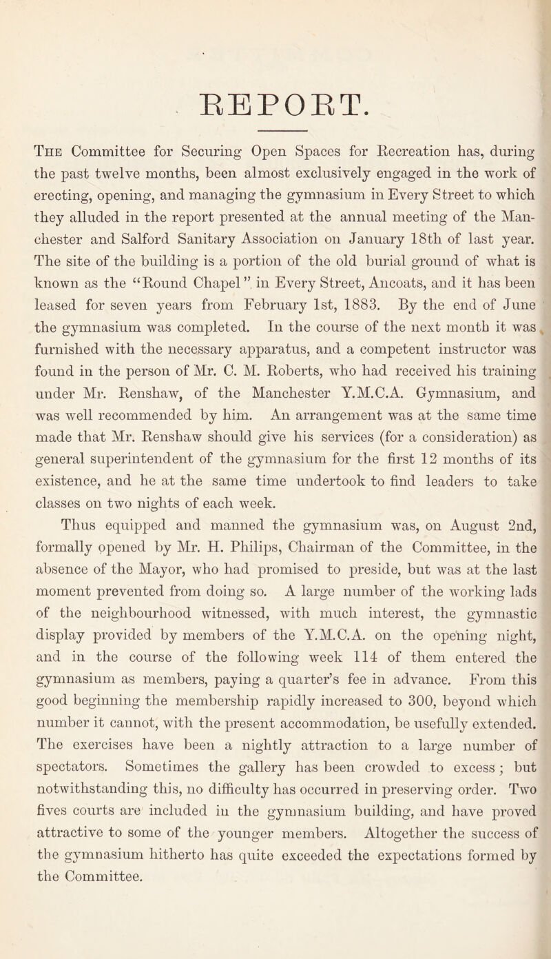 REPORT. The Committee for Securing Open Spaces for Recreation has, during the past twelve months, been almost exclusively engaged in the work of erecting, opening, and managing the gymnasium in Every Street to which they alluded in the report presented at the annual meeting of the Man¬ chester and Salford Sanitary Association on January 18th of last year. The site of the building is a portion of the old burial ground of what is known as the “Round Chapel” in Every Street, Ancoats, and it has been leased for seven years from February 1st, 1883. By the end of June the gymnasium was completed. In the course of the next month it was furnished with the necessary apparatus, and a competent instructor was found in the person of Mr. C. M. Roberts, who had received his training under Mr. Renshaw, of the Manchester Y.M.C.A. Gymnasium, and was well recommended by him. An arrangement was at the same time made that Mr. Renshaw should give his services (for a consideration) as general superintendent of the gymnasium for the first 12 months of its existence, and he at the same time undertook to find leaders to take classes on two nights of each week. Thus equipped and manned the gymnasium was, on August 2nd, formally opened by Mr. H. Philips, Chairman of the Committee, in the absence of the Mayor, who had promised to preside, but was at the last moment prevented from doing so. A large number of the working lads of the neighbourhood witnessed, with much interest, the gymnastic display provided by members of the Y.M.C.A. on the opening night, and in the course of the following week 114 of them entered the gymnasium as members, paying a quarter’s fee in advance. From this good beginning the membership rapidly increased to 300, beyond which number it cannot, with the present accommodation, be usefully extended. The exercises have been a nightly attraction to a large number of spectators. Sometimes the gallery has been crowded to excess; but notwithstanding this, no difficulty has occurred in preserving order. Two fives courts are included in the gymnasium building, and have proved attractive to some of the younger members. Altogether the success of the gymnasium hitherto has quite exceeded the expectations formed by the Committee.