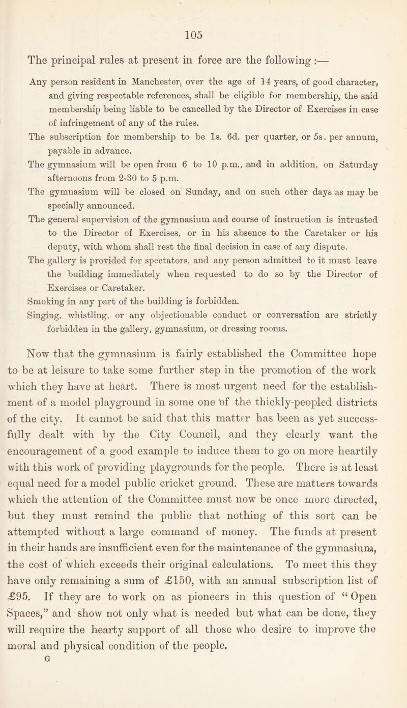 The principal rules at present in force are the following:— Any person resident in Manchester, over the age of 14 years, of good character, and giving respectable references, shall be eligible for membership, the said membership being liable to be cancelled by the Director of Exercises in case of infringement of any of the rules. The subscription for. membership to be Is. 6d. per quarter, or 5s. per annum, payable in advance. The gymnasium will be open from 6 to 10 p.m., and in addition, on Saturday afternoons from 2-30 to 5 p.m. The gymnasium will be closed on Sunday, and on such other days as may be specially announced. The general supervision of the gymnasium and course of instruction is intrusted to the Director of Exercises, or in his absence to the Caretaker or his deputy, with whom shall rest the final decision in case of any dispute. The gallery is provided for spectators, and any person admitted to it must leave the building immediately when requested to do so by the Director of Exercises or Caretaker. Smoking in any part of the building is forbidden. Singing, whistling, or any objectionable conduct or conversation are strictly forbidden in the gallery, gymnasium, or dressing rooms. Now that the gymnasium is fairly established the Committee hope to be at leisure to take some further step in the promotion of the work which they have at heart. There is most urgent need for the establish¬ ment of a model playground in some one ‘of the thickly-peopled districts of the city. It cannot be said that this matter has been as yet success¬ fully dealt with by the City Council, and they clearly want the encouragement of a good example to induce them to go on more heartily with this work of providing playgrounds for the people. There is at least equal need for a model public cricket ground. These are matters towards which the attention of the Committee must now be once more directed, but they must remind the public that nothing of this sort can be attempted without a large command of money. The funds at present in their hands are insufficient even for the maintenance of the gymnasium, the cost of which exceeds their original calculations. To meet this they have only remaining a sum of <£150, with an annual subscription list of £95. If they are to work on as pioneers in this question of “ Open Spaces,” and show not only what is needed but what can be done, they will require the hearty support of all those who desire to improve the moral and physical condition of the people. G