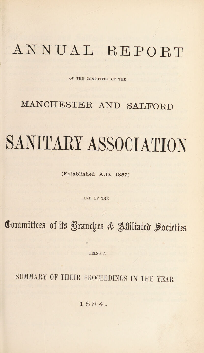 ANNUAL EEPOET OF THE COMMITTEE OF THE MANCHESTER AND SALFORD SANITARY ASSOCIATION (Established A.D. 1852) AND OF THE tamiltm of its §tmtyt & $o cuius BEING A SUMMARY OF THEIR PROCEEDINGS IN THE YEAR 18 8 4.