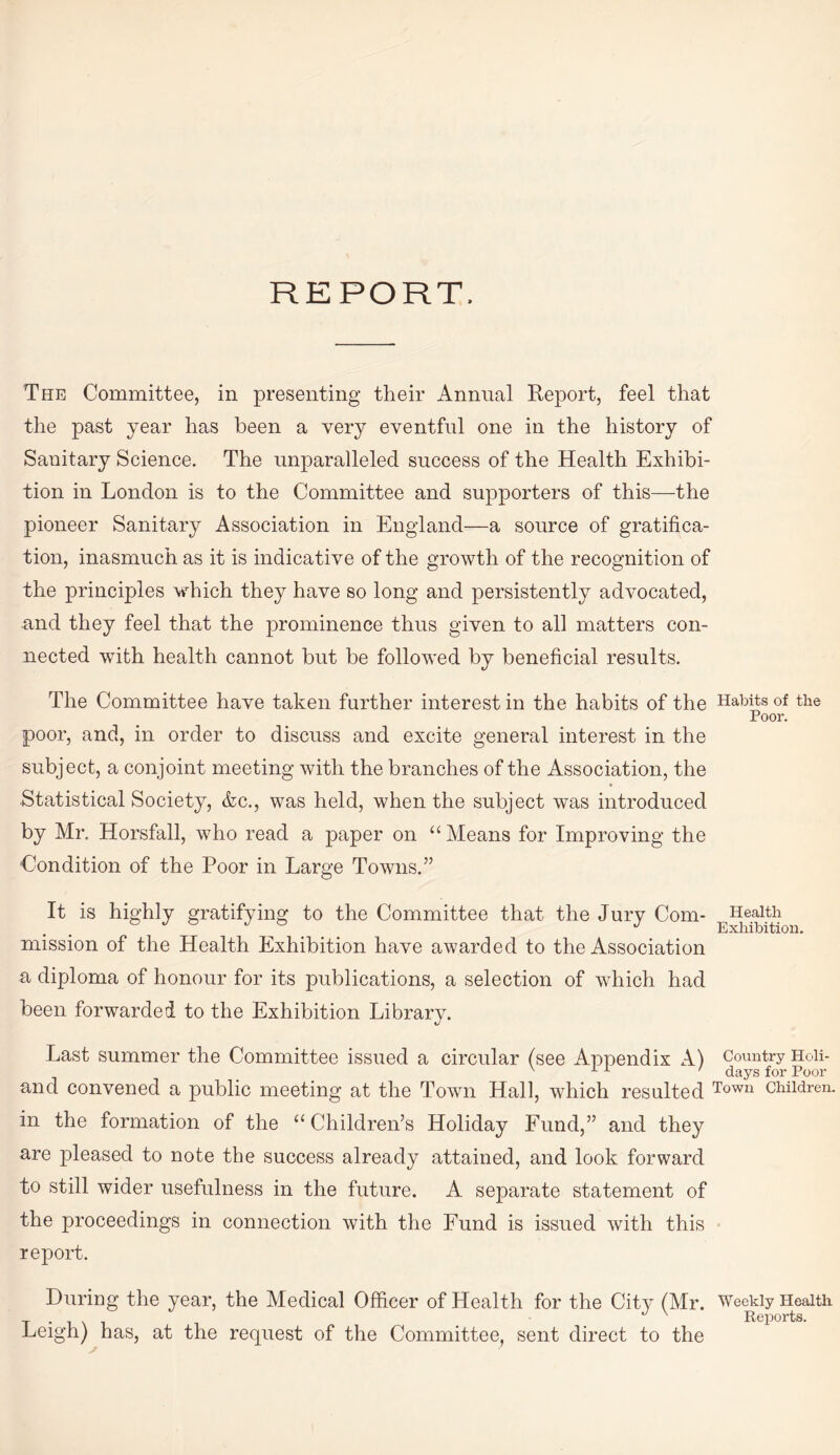 REPORT, The Committee, in presenting their Annual Report, feel that the past year has been a very eventful one in the history of Sanitary Science. The unparalleled success of the Health Exhibi¬ tion in London is to the Committee and supporters of this—the pioneer Sanitary Association in England—a source of gratifica¬ tion, inasmuch as it is indicative of the growth of the recognition of the principles which they have so long and persistently advocated, and they feel that the prominence thus given to all matters con¬ nected with health cannot but be followed by beneficial results. The Committee have taken further interest in the habits of the Habits of the Poor. poor, and, in order to discuss and excite general interest in the subject, a conjoint meeting with the branches of the Association, the Statistical Society, &c., was held, when the subject was introduced by Mr. Horsfall, who read a paper on “ Means for Improving the Condition of the Poor in Large Towns.” It is highly gratifying to the Committee that the Jury Com- Health J Exhibition. mission of the Health Exhibition have awarded to the Association a diploma of honour for its publications, a selection of which had been forwarded to the Exhibition Library. Last summer the Committee issued a circular (see Appendix A) Country Hoii- ' ' days for Poor and convened a public meeting at the Town Hall, which resulted Town children. in the formation of the 11 Children’s Holiday Fund,” and they are pleased to note the success already attained, and look forward to still wider usefulness in the future. A separate statement of the proceedings in connection with the Fund is issued with this report. During the year, the Medical Officer of Health for the City (Mr. Weekly Health y *1X1 Reports. Leigh) has, at the request of the Committee, sent direct to the