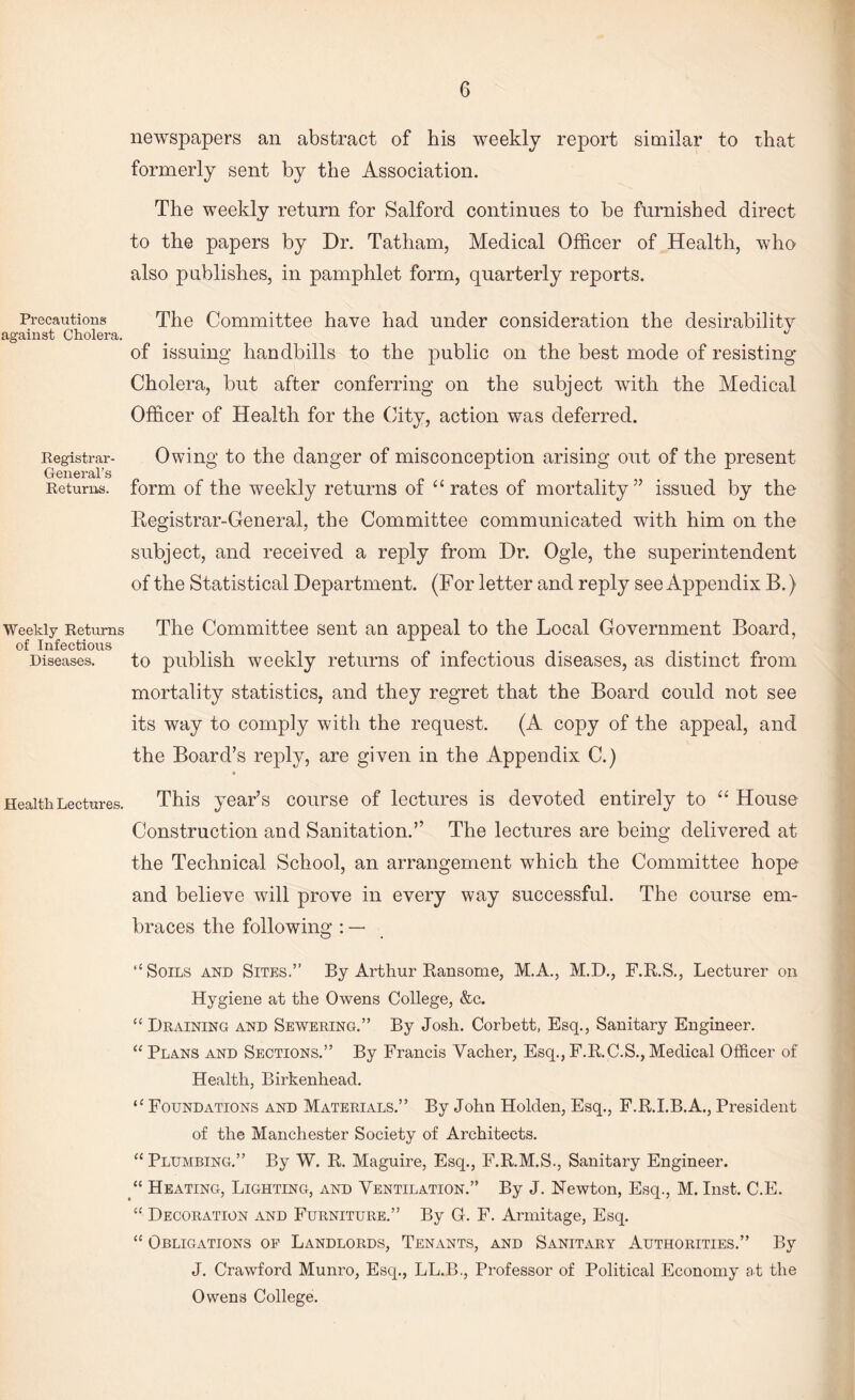 Precautions against Cholera. Registrar- General’s Returns. Weekly Returns of Infectious Diseases, newspapers an abstract of bis weekly report similar to that formerly sent by the Association. The weekly return for Salford continues to be furnished direct to the papers by Dr. Tatham, Medical Officer of Health, who also publishes, in pamphlet form, quarterly reports. The Committee have had under consideration the desirability of issuing handbills to the public on the best mode of resisting Cholera, but after conferring on the subject with the Medical Officer of Health for the City, action was deferred. Owing to the danger of misconception arising out of the present form of the weekly returns of “ rates of mortality” issued by the Registrar-General, the Committee communicated with him on the subject, and received a reply from Dr. Ogle, the superintendent of the Statistical Department. (For letter and reply see Appendix B.) The Committee sent an appeal to the Local Government Board, to publish weekly returns of infectious diseases, as distinct from mortality statistics, and they regret that the Board could not see its way to comply with the request. (A copy of the appeal, and the Board’s reply, are given in the Appendix C.) Health Lectures. This year’s course of lectures is devoted entirely to “ House Construction and Sanitation.” The lectures are being delivered at the Technical School, an arrangement which the Committee hope and believe will prove in every way successful. The course em¬ braces the following : — ‘‘Soils and Sites.” By Arthur Ransome, M.A., M.D., F.R.S., Lecturer on Hygiene at the Owens College, &c. “ Draining and Sewering.” By Josh. Corbett, Esq., Sanitary Engineer. “ Plans and Sections.” By Francis Vacher, Esq., F.R.C.S., Medical Officer of Health, Birkenhead. “ Foundations and Materials.” By John Holden, Esq., F.R.I.B.A., President of the Manchester Society of Architects. “ Plumbing.” By W. R. Maguire, Esq., F.R.M.S., Sanitary Engineer. “ Heating, Lighting, and Ventilation.” By J. Newton, Esq., M. Inst. C.E. “ Decoration and Furniture.” By G. F. Armitage, Esq. “ Obligations of Landlords, Tenants, and Sanitary Authorities.” By J. Crawford Munro, Esq., LL.B., Professor of Political Economy at the Owens College.