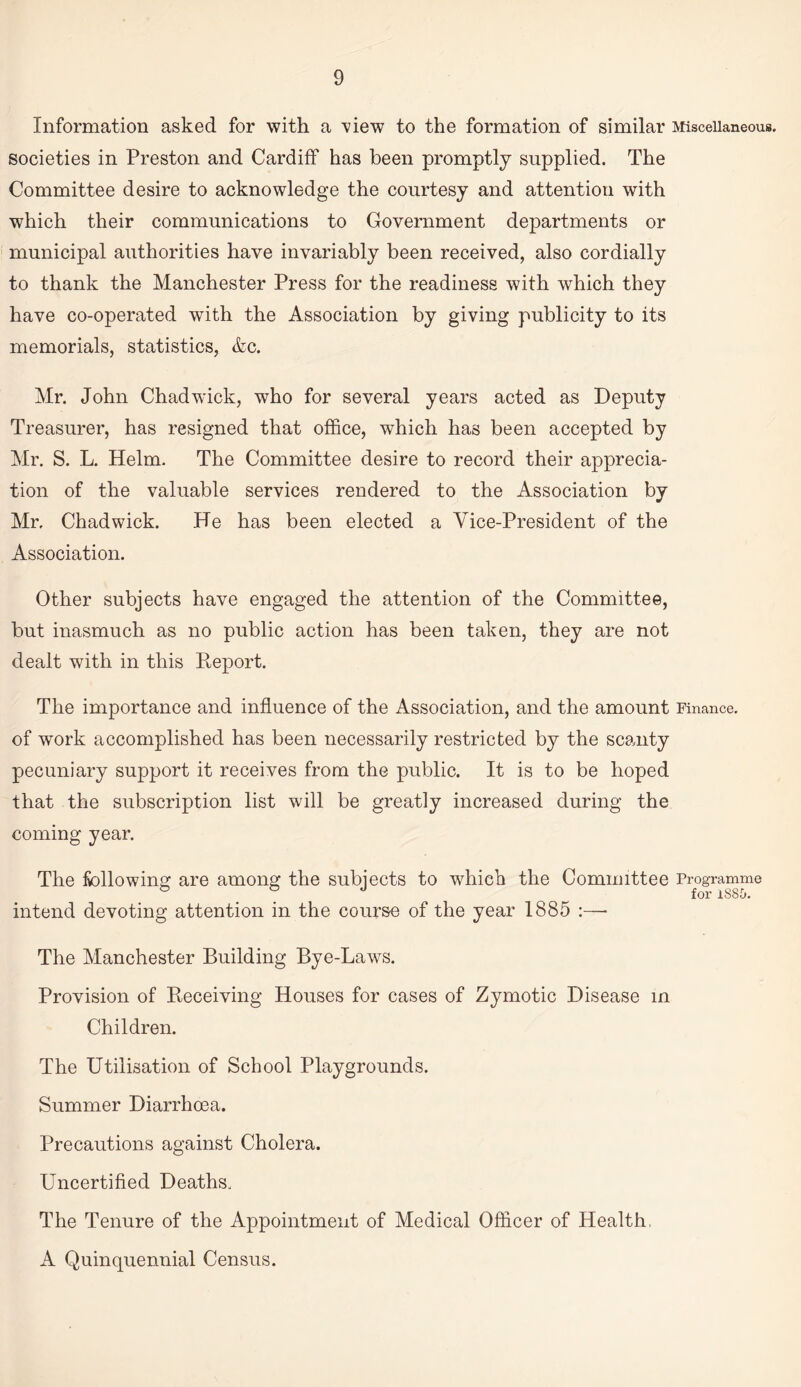 Information asked for with a \dew to the formation of similar Miscellaneous, societies in Preston and Cardiff has been promptly supplied. The Committee desire to acknowledge the courtesy and attention with which their communications to Government departments or municipal authorities have invariably been received, also cordially to thank the Manchester Press for the readiness with which they have co-operated with the Association by giving publicity to its memorials, statistics, &c. Mr. John Chadwick, who for several years acted as Deputy Treasurer, has resigned that office, which has been accepted by Mr. S. L. Helm. The Committee desire to record their apprecia¬ tion of the valuable services rendered to the Association by Mr, Chadwick. He has been elected a Vice-President of the Association. Other subjects have engaged the attention of the Committee, but inasmuch as no public action has been taken, they are not dealt with in this Deport. The importance and influence of the Association, and the amount Finance, of work accomplished has been necessarily restricted by the scanty pecuniary support it receives from the public. It is to be hoped that the subscription list will be greatly increased during the coming year. The following are among the subjects to which the Committee Programme intend devoting attention in the course of the year 1885 :— The Manchester Building Bye-Laws. Provision of Receiving Houses for cases of Zymotic Disease in Children. The Utilisation of School Playgrounds. Summer Diarrhoea. Precautions against Cholera. Uncertified Deaths, The Tenure of the Appointment of Medical Officer of Health, A Quinquennial Census.