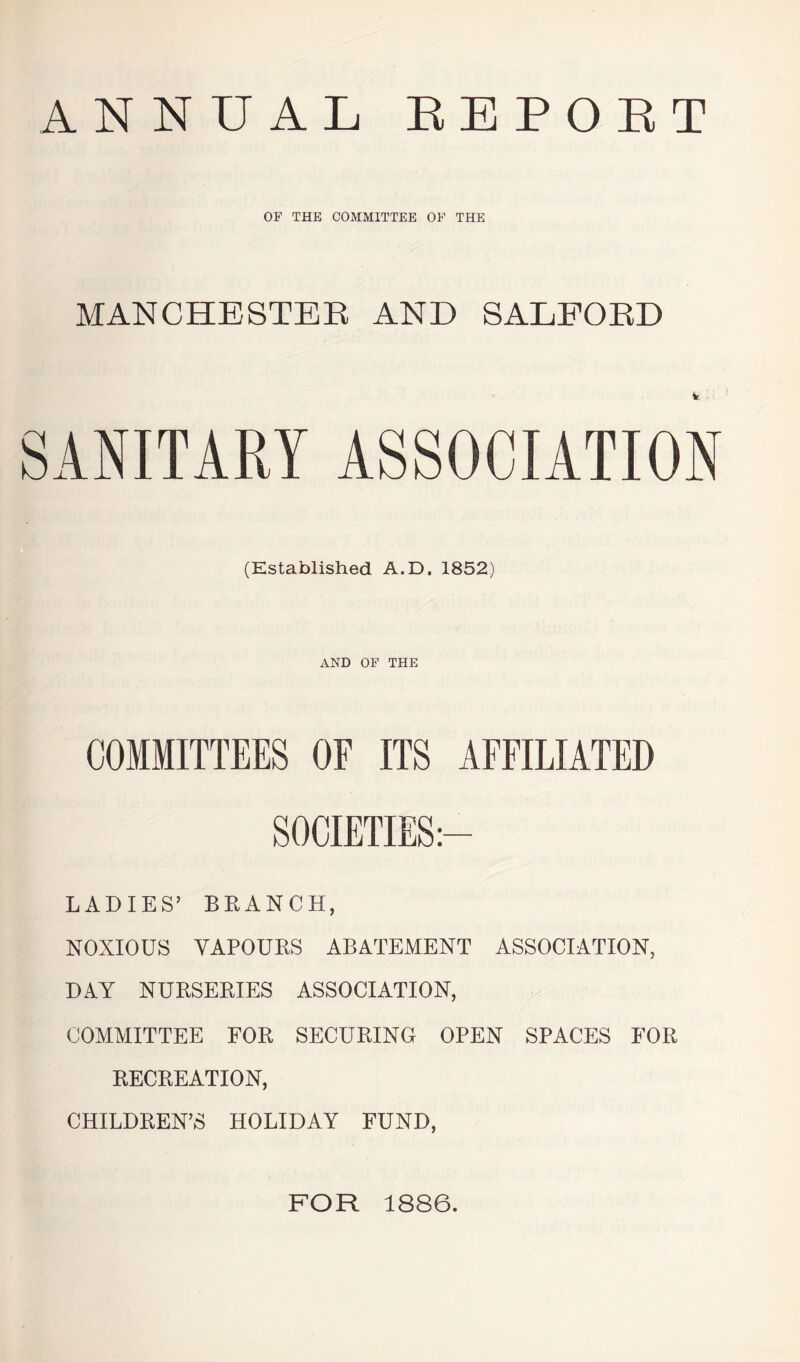 ANNUAL REPORT OF THE COMMITTEE OF THE MANCHESTER AND SALFORD SANITARY ASSOCIATION (Established A.D. 1852) AND OF THE COMMITTEES OF ITS AFFILIATED LADIES’ BRANCH, NOXIOUS VAPOURS ABATEMENT ASSOCIATION, DAY NURSERIES ASSOCIATION, COMMITTEE FOR SECURING OPEN SPACES FOR RECREATION, CHILDREN’S HOLIDAY FUND, FOR 1886.