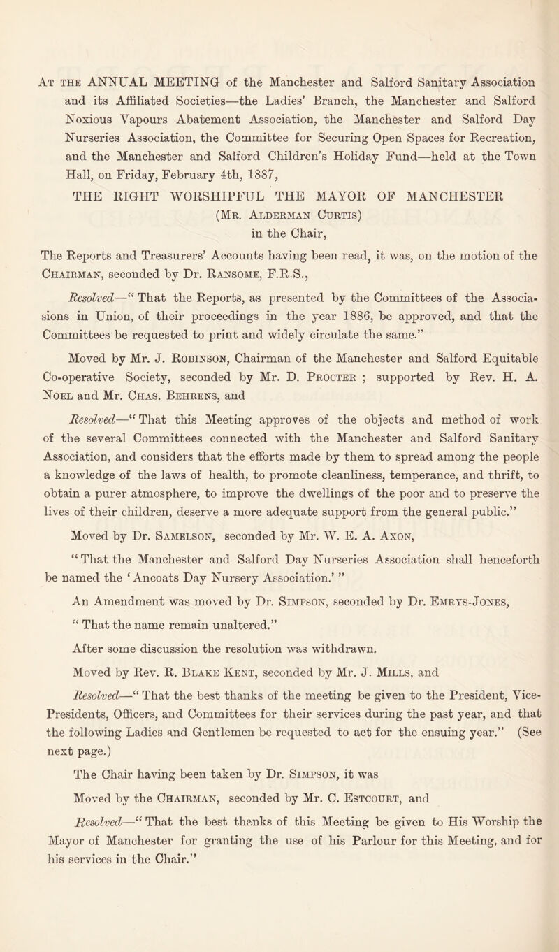At the ANNUAL MEETING of the Manchester and Salford Sanitary Association and its Affiliated Societies—the Ladies’ Branch, the Manchester and Salford Noxious Vapours Abatement Association, the Manchester and Salford Day Nurseries Association, the Committee for Securing Open Spaces for Recreation, and the Manchester and Salford Children’s Holiday Fund—held at the Town Hall, on Friday, February 4th, 1887, THE RIGHT WORSHIPFUL THE MAYOR OF MANCHESTER (Mr. Alderman Curtis) in the Chair, The Reports and Treasurers’ Accounts having been read, it was, on the motion of the Chairman, seconded by Dr. Ransome, F.R.S., Resolved—“ That the Reports, as presented by the Committees of the Associa- sions in Union, of their proceedings in the year 1886, be approved, and that the Committees be requested to print and widely circulate the same.” Moved by Mr. J. Robinson, Chairman of the Manchester and Salford Equitable Co-operative Society, seconded by Mr. D. Procter ; supported by Rev. H. A. Noel and Mr. Chas. Behrens, and Resolved—“ That this Meeting approves of the objects and method of work of the several Committees connected with the Manchester and Salford Sanitary Association, and considers that the efforts made by them to spread among the people a knowledge of the laws of health, to promote cleanliness, temperance, and thrift, to obtain a purer atmosphere, to improve the dwellings of the poor and to preserve the lives of their children, deserve a more adequate support from the general public.” Moved by Dr. Samelson, seconded by Mr. W. E. A. Axon, “That the Manchester and Salford Day Nurseries Association shall henceforth be named the ‘ Ancoats Day Nursery Association.’ ” An Amendment was moved by Dr. Simpson, seconded by Dr. Emrys-Jones, “ That the name remain unaltered.” After some discussion the resolution was withdrawn. Moved by Rev. R. Blake Kent, seconded by Mr. J. Mills, and Resolved—“ That the best thanks of the meeting be given to the President, Vice- Presidents, Officers, and Committees for their services during the past year, and that the following Ladies and Gentlemen be requested to act for the ensuing year.” (See next page.) The Chair having been taken by Dr. Simpson, it was Moved by the Chairman, seconded by Mr. C. Estcourt, and Resolved—“ That the best thanks of this Meeting be given to His Worship the Mayor of Manchester for granting the use of his Parlour for this Meeting, and for his services in the Chair.”