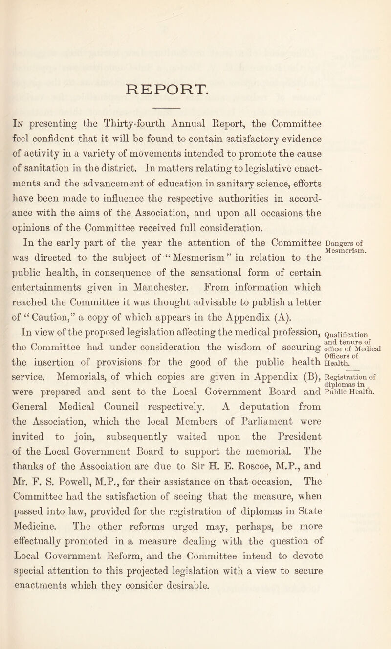 REPORT. In presenting the Thirty-fourth Annual Report, the Committee feel confident that it will be found to contain satisfactory evidence of activity in a variety of movements intended to promote the cause of sanitation in the district. In matters relating to legislative enact¬ ments and the advancement of education in sanitary science, efforts have been made to influence the respective authorities in accord¬ ance with the aims of the Association, and upon all occasions the opinions of the Committee received full consideration. In the early part of the year the attention of the Committee Dcangers of Mesmerism. was directed to the subject of “ Mesmerism ” in relation to the public health, in consequence of the sensational form of certain entertainments given in Manchester. From information which reached the Committee it was thought advisable to publish a letter of “ Caution,” a copy of which appears in the Appendix (A). In view of the proposed legislation affecting the medical profession, Qualification the Committee had under consideration the wisdom of securing officeTfUMedicai the insertion of provisions for the good of the public health Health, service. Memorials, of which copies are given in Appendix (B), Registration of diplomas in were prepared and sent to the Local Government Board and Public. Health. General Medical Council respectively. A deputation from the Association, which the local Members of Parliament were invited to join, subsequently waited upon the President of the Local Government Board to support the memorial. The thanks of the Association are due to Sir H. E. Roscoe, M.P., and Mr. F. S. Powell, M.P., for their assistance on that occasion. The Committee had the satisfaction of seeing that the measure, when passed into law, provided for the registration of diplomas in State Medicine. The other reforms urged may, perhaps, be more effectually promoted in a measure dealing with the question of Local Government Reform, and the Committee intend to devote special attention to this projected legislation with a view to secure enactments which they consider desirable.