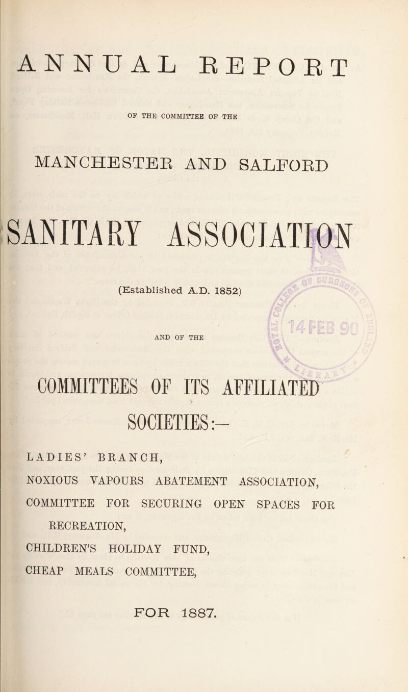 ANNUAL EEPOET OF THE COMMITTEE OP THE i MANCHESTEE AND SALFOED SANITARY ASSOCIATION (Established A.D. 1852) AND OF THE COMMITTEES OF ITS AFFILIATED » LADIES’ BRANCH, NOXIOUS VAPOURS ABATEMENT ASSOCIATION, COMMITTEE FOR SECURING OPEN SPACES FOR RECREATION, CHILDREN’S HOLIDAY FUND, CHEAP MEALS COMMITTEE, FOR 1887.