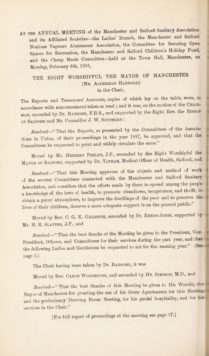 At the annual MEETING of the Manchester and Salford Sanitary Association and its Affiliated Societies—the Ladies’ Branch, the Manchester and Salford Noxious Vapours Abatement Association, the Committee for Securing Open Spaces for Recreation, the Manchester and Salford Children s Holiday Fund, and the Cheap Meals Committee—held at the Town Hall, Manchester, on Monday, February 6th, 1888, THE RIGHT WORSHIPFUL THE MAYOR OF MANCHESTER (Mr. Alderman Harwood) in the Chair, The Reports and Treasurers’ Accounts, copies of which lay on the table, were, in r? accordance with announcement taken as read ; and it was, on the motion of the Chair- k MAN, seconded by Dr. Ransome, F.R.S., and supported by the Right Rev. the Bishop i OF Salford and Mr. Councillor J. W. Southern : Resolved—“That the Reports, as presented by the Committees of the Associa- ,,,-j tions in Union, of their proceedings in the year 1887, be approved, and that the !>. Committees be requested to print and widely circulate the same. □ Moved by Mr. Herbert Philips, J.P., seconded by the Right Worshipful the i) Mayor of Salford, supported by Dr. Tatham, Medical Officer of Health, Salford, and > Aeso?v6cZ—“ That this Meeting approves of the objects and method of work . C of the several Committees connected with the Manchester and Salford Sanitary': Association, and considers that the efforts made by them to spread among the people t f a knowledge of the laws of health, to promote cleanliness, temperance, and thrift, to t obtain a purer atmosphere, to improve the dwellings of the poor and to preserve the i lives of their children, deserve a more adequate support from the general public. Moved by Rev. C. G. K. Gillespie, seconded by Dr. Emrys-Jones, supported by , k. Mr. H. R. Slatter, J.P., and Resolved-—‘‘ That the best thanks of the Meeting be given to the President, Vice- President, Officers, and Committees for their services during the past year, and that pi the following Ladies and Gentlemen be requested to act for the ensuing year.” (See ■ page 3.) The Chair having been taken by Dr. Ransome, it was Moved by Rev. Canon Woodhouse, and seconded by Hy. Simpson, M.D., and Resolved—' That the best thanks of this Meeting be given to His Worship the ft Mayor of Manchester for granting the use of his State Apartments for this Meeting uc and the preliminary Drawing Room Meeting, for his genial hospitality, and for his { services in the Chair.” [For full report of proceedings at the meeting see page 87.]