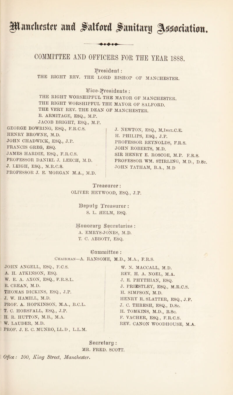 COMMITTEE AND OFPICEES FOR THE YEAR 1888. Ifresident: THE EIGHT REV. THE LORD BISHOP OF MANCHESTER, ^(^ice-i^resideRts : THE RIGHT WORSHIPFUL THE MAYOR OF MANCHESTER. THE RIGHT WORSHIPFUL THE MAYOR OF SALFORD. THE VERY REV. THE DEAN OF MANCHESTER. B. ARMITAGE, ESQ., M.P. JACOB BRIGHT, ESQ., M.P. GEORGE BOWRING, ESQ., F.R.C.S. HENRY BROWNE, M.D. JOHN CHADWICK, ESQ., J.P. FRANCIS GREG, ESQ. JAMES HARDIE, ESQ., F.R.C.S. PROFESSOR DANIEL J. LEECH, M.D. J. LEIGH, ESQ., M.R.C.S. PROFESSOR J. E. MORGAN M.A., M.D. Treasurer: OLIVER HEYWOOD, ESQ., J.P. Beputg Treasurer: S. L. HELM, ESQ. ;^ouorarij Secretaries: A. EMRYS-JONES, M.D. T. 0. ABBOTT, ESQ. J. NEWTON, ESQ., M.Inst.C.E. H. PHILIPS, ESQ., J.P. PROFESSOR REYNOLDS, F.R.S. JOHN ROBERTS, M.D. SIR HENRY E. ROSCOE, M.P. F.R.S. PROFESSOR WM. STIRLING, M.D., D.Sc. JOHN TATHAM, B.A., M.D i^ammntee: CHAiRiiAN—A. RANSOME. M.D.. M.A., F.R.S. JOHN ANGELL, ESQ., F.C.S. A. H. ATKINSON, ESQ. W. E. A. AXON, ESQ., F.R.S.L. R. CREAN, M.D. THOMAS DICKINS, ESQ., J.P. J. W. HAMILL, M.D. PROF. A. HOPKINSON, M.A., B.C.L. T. C. HORSFALL, ESQ., J.P. H. R. HUTTON, M.B., M.A. W. LAUDER, M.D. PROF. J. E. C. MUNRO, LL.D , L.L.M. W. N. MACCALL, M.D. REV. H. A. NOEL, M.A. J. E. PHYTHIAN, ESQ. J. PRIESTLEY, ESQ., M.R.C.S. H. SIMPSON, M.D. HENRY R. SLATTER, ESQ., J.P. J. C. THRESH, ESQ., D.Sc. H. TOMKINS, M.D., B.Sc. P. VACHER, ESQ., F.R.C.S. REV. CANON WOODHOUSE, M.A. Secretary: MR. FRED. SCOTT. Ofice: 100, King Street, Manchester.