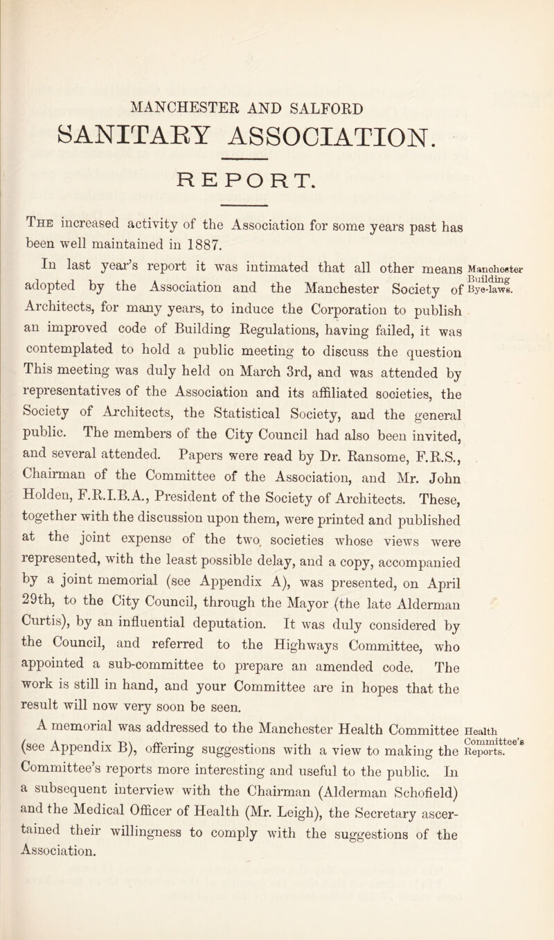 MANCHESTER AND SALFORD SANITAEY ASSOCIATION. REPORT. The increased activity of the Association for some years past has been well maintained in 1887. In last yeai'’s report it was intimated that all other means Manoheeter adopted by the Association and the Manchester Society of Bye-lawe. Architects, for many years, to induce the Corporation to publish an improved code of Building Regulations, having failed, it was contemplated to hold a public meeting to discuss the question This meeting was duly held on March 3rd, and was attended by representatives of the Association and its affiliated societies, the Society of Architects, the Statistical Society, and the general public. The members of the City Council had also been invited, and several attended. Papers were read by Dr. Ransome, F.R.S., Chairman of the Committee of the Association, and Mr. John Holden, F.R.I.B.A, President of the Society of Architects. These, together with the discussion upon them, were printed and published at the joint expense of the two, societies whose views were represented, with the least possible delay, and a copy, accompanied ^ joint memorial (see Appendix A), was presented, on April 29th, to the City Council, through the Mayor (the late Alderman Curtis), by an influential deputation. It was duly considered by the Council, and referred to the Highways Committee, who appointed a sub-committee to prepare an amended code. The work is still in hand, and your Committee are in hopes that the result will now very soon be seen. A memorial was addressed to the Manchester Health Committee Health (see Appendix B), ofiering suggestions with a view to making the Spo“ts! Committee’s reports more interesting and useful to the public. In a subsequent interview with the Chairman (Alderman Schofield) and the Medical Officer of Health (Mr. Leigh), the Secretary ascer¬ tained their willingness to comply with the suggestions of the Association,