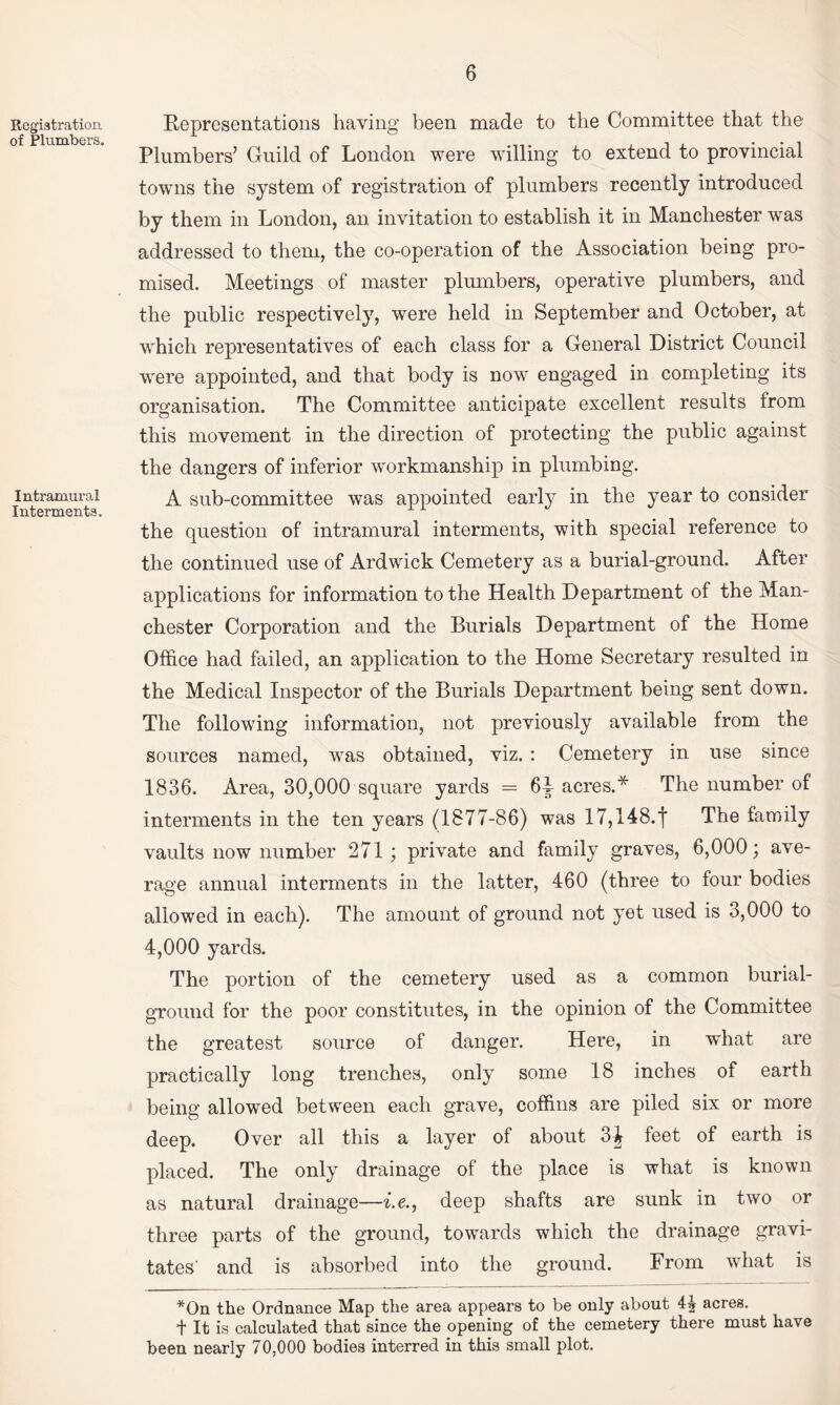 Registration of Plumbers. Intramural Interments. Representations having been made to the Committee that the Plumbers’ Guild of London were willing to extend to provincial towns the system of registration of plumbers recently introduced by them in London, an invitation to establish it in Manchester was addressed to them, the co-operation of the Association being pro¬ mised. Meetings of master plumbers, operative plumbers, and the public respectively, were held in September and October, at w^hich representatives of each class for a General District Council w^ere appointed, and that body is now engaged in completing its organisation. The Committee anticipate excellent results from this movement in the direction of protecting the public against the dangers of inferior workmanship in plumbing. A sub-committee was appointed early in the year to consider the question of intramural interments, with special reference to the continued use of Ardwick Cemetery as a burial-ground. After applications for information to the Health Department of the Man¬ chester Corporation and the Burials Department of the Home Office had failed, an application to the Home Secretary resulted in the Medical Inspector of the Burials Department being sent down. The following information, not previously available from the sources named, was obtained, viz. : Cemetery in use since 1836. Area, 30,000 square yards = 6i acres.* The number of interments in the ten years (1877-86) was 17,148.f The family vaults now number 271; private and family graves, 6,000; ave¬ rage annual interments in the latter, 460 (three to four bodies allowed in each). The amount of ground not yet used is 3,000 to 4,000 yards. The portion of the cemetery used as a common burial- ground for the poor constitutes, in the opinion of the Committee the greatest source of danger. Here, in what are practically long trenches, only some 18 inches of earth being allowed between each grave, coffins are piled six or more deep. Over all this a layer of about 3J feet of earth is placed. The only drainage of the place is what is known as natural drainage—i.e., deep shafts are sunk in two or three parts of the ground, towards which the drainage gravi¬ tates' and is absorbed into the ground. From what is *On the Ordnance Map the area appears to be only about 4^ acres, t It is calculated that since the opening of the cemetery there must have been nearly 70,000 bodies interred in this small plot.