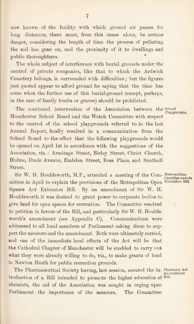 now known of the facility with which ground air passes for long distances, there must, from this cause alone, be serious danger, considering the length of time the process of polluting the soil has gone on, and the proximity of it to dwellings and public thoroughfares. The whole subject of interference wdth burial grounds under the control of private companies, like that to which the Ardwick Cemetery belongs, is surrounded with difl&culties; but the figures just quoted appear to afford ground for saying that the time has come when the further use of this burial-ground (except, perhaps, in the case of family tombs or graves) should be prohibited. The continued intervention of the Association between the School Playgrounds. Manchester School Board and the Watch Committee with respect to the control of the school playgrounds referred to in the last Annual Eeport, finally resulted in a communication from the School Board to the effect that the following playgrounds would be opened on April Ist in accordance with the suggestions of the Association, viz. : Armitage Street, Birley Street, Christ Church, Hulme, Ducie Avenue, Embden Street, Boss Place, and Southall Street. Sir W. H. Houldsworth, M.P., attended a meeting of the Com- Metropolitan ° OpenSpacesActs mittee in April to explain the provisions of the Metropolitan Open Extension Bill. Spaces Act Extension Bill. By an amendment of Sir W. H. Houldsworth it was desired to grant power to corporate bodies to give land for open spaces for recreation. The Committee resolved to petition in favour of the Bill, and particularly Sir W. H. Houlds- worth’s amendment (see Appendix C). Communications were addressed to all local members of Parliament asking them to sup¬ port the measure and the amendment. Both were ultimately carried, and one of the immediate local effects of the Act will be that the Cathedral Chapter of Manchester will be enabled to carry out what they were already willing to do, viz., to make grants of land in Newton Heath for public recreation grounds. The Pharmaceutical Society having, last session, secured the in- Pharmacy Act ^ Amendment troduction of a Bill intended to promote the higher education of chemists, the aid of the Association was sought in urging upon Parliament the importance of the measure. The Committee