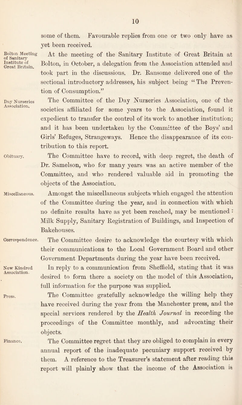 Bolton Meeting of Sanitary Institute of Great Britain. Day Nurseries Association. Obituary. Miscellaneous. Correspondence. New Kindred Association. Press. Finance, some of them. Favourable replies from one or two only have as yet been received. At the meeting of the Sanitary Institute of Great Britain at Bolton, in October, a delegation from the Association attended and took part in the discussions. Dr. Bansome delivered one of the sectional introductory addresses, his subject being “ The Preven¬ tion of Consumption.” The Committee of the Day Nurseries Association, one of the societies affiliated for some years to the Association, found it expedient to transfer the control of its work to another institution; and it has been undertaken by the Committee of the Boys’ and Girls’ Kefuges, Strangeways. Hence the disappearance of its con¬ tribution to this report. The Committee have to record, with deep regret, the death of Dr. Samelson, who for many years was an active member of the Committee, and who rendered valuable aid in promoting the objects of the Association. Amongst the miscellaneous subjects which engaged the attention of the Committee during the year, and in connection with which no definite results have as yet been reached, may be mentioned • Milk Supply, Sanitary Registration of Buildings, and Inspection of Bakehouses. The Committee desire to acknowledge the courtesy with which their communications to the Local Government Board and other Government Departments during the year have been received. In reply to a communication from Sheffield, stating that it was desired to form there a society on the model of this Association, full information for the purpose was supplied. The Committee gratefully acknowledge the willing help they have received during the year from the Manchester press, and the special services rendered by the Health Journal in recording the proceedings of the Committee monthly, and advocating their objects. The Committee regret that they are obliged to complain in every annual report of the inadequate pecuniary support received by them. A reference to the Treasurer’s statement after reading this report will plainly show that the income of the Association is