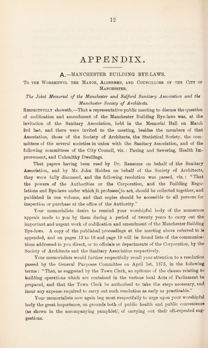 APPENDIX. A,—MANCHESTER BUILDING BYE-LAWS. To THE Worshipful the Mayor, Aldermen, and Councillors op the City of Manchester. The Joint Memorial of the Manchester and Salford Sanitary Association and the Manchester Society of Architects. Respectfully showeth,—That a representative public meeting to discuss the question of codification and amendment of the Manchester Building Bye-laws was, at the invitation of the Sanitary Association, held in the Memorial Hall on March 3rd last, and there were invited to the meeting, besides the members of that Association, those of the Society of Architects, the Statistical Society, the com¬ mittees of the several societies in union with the Sanitary Association, and of the following committees of the City Council, viz. : Paving and Sewering, Health Im¬ provement, and Unhealthy Dwellings, That papers having been read by Dr. Ransome on behalf of the Sanitary Association, and by Mr. John Holden on behalf of the Society of Architects, they were fully discussed, and the following resolution was passed, viz. : “That the powers of the Authorities or the Corporation, and the Building Regu¬ lations and Bye-laws under which it professes^to act, should be collected together, and published in one volume, and that copies should be accessible to all persons for inspection or purchase at the office of the Authority.” Your memorialists desire to remind your worshipful body of the numerous appeals made to you by them during a period of twenty years to carry out the important and urgent work of codification and amendment of the Manchester Building Bye-laws. A copy of the published proceedings at the meeting above referred to is appended, and on pages 13 to 16 and page 19 will be found lists of the communica¬ tions addressed to you direct, or to officials or departments of the Corporation, by the Society of Architects and the Sanitary Association respectively. Your memorialists would further respectfully recall your attention to a resolution passed by the General Purposes Committee on April 1st, 1875, in the following terms : “ That, as suggested by the Town Clerk, an epitome of the clauses relating to building operations which are contained in the various local Acts of Parliament be prepared, and that the Town Clerk be authorised to take the steps necessary, and incur any expense required to carry out such resolution as early as practicable.” Your memorialists now again beg most respectfully to urge upon your worshipful body the great importance, on grounds both of public health and public convenience (as shown in the accompanying pamphlet), of carrying out their oft-repeated sug¬ gestions.