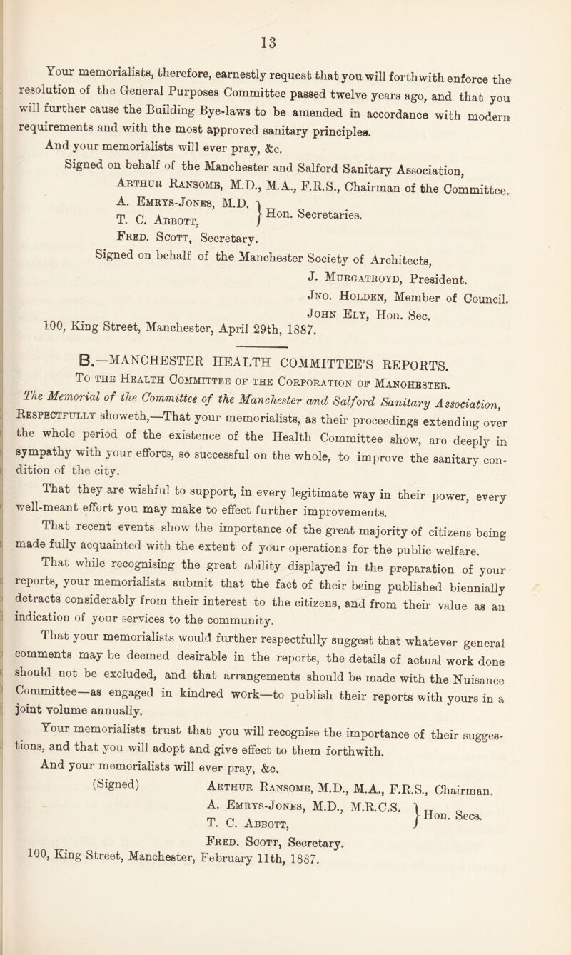 Your memorialists, therefore, earnestly request that you will forthwith enforce the resolution of the General Purposes Committee passed twelve years ago, and that you will further cause the Building Bye-laws to be amended in accordance with modern requirements and with the most approved sanitary principles. And your memorialists will ever pray, &c. Signed on behalf of the Manchester and Salford Sanitary Association, Abthde Ransoms. M.D., M.A., F.R.S., Chairman of the Committee. A. Emrts-Jones, M.D. T. C, Abbott, / Secretaries. Fred. Scott, Secretary. Signed on behalf of the Manchester Society of Architects, J. Murgatroyd, President. Jno. Holden, Member of Council. John Ely, Hon. Sec. 100, King Street, Manchester, April 29th, 1887. B.—MANCHESTER HEALTH COMMITTEE’S REPORTS. To THE Health Committee of the Corporation op Manohbster. Tht Memorial of the Committee of the Manchester and Salford Sanitary Association, Respectfully showeth,—That your memorialists, as their proceedings extending over the whole period of the existence of the Health Committee show, are deeply in sympathy with your efforts, so successful on the whole, to improve the sanitary con¬ dition of the city. That they are wishful to support, in every legitimate way in their power, every well-meant effort you may make to effect further improvements. That recent events show the importance of the great majority of citizens being made fully acquainted with the extent of your operations for the public welfare. That while recognising the great ability displayed in the preparation of your reports, your memorialists submit that the fact of their being published biennially detracts considerably from their interest to the citizens, and from their value as an indication of your services to the community. That your memorialists would further respectfully suggest that whatever general comments may be deemed desirable in the reports, the details of actual work done should not be excluded, and that arrangements should be made with the Nuisance Committee-as engaged in kindred work—to publish their reports with yours in a joint volume annually. Your memorialists trust that you will recognise the importance of their sugges¬ tions, and that you will adopt and give effect to them forthwith. And your memorialists will ever pray, &c. (Signed) Arthur Ransome, M.D., M.A., F.R.S., Chairman. A. Emrys-Jones, M.D., M.R.C.S. T. C. Abbott, Fred. Soott, Secretary. 100, King Street, Manchester, February 11th, 1887. Hon . Secs.