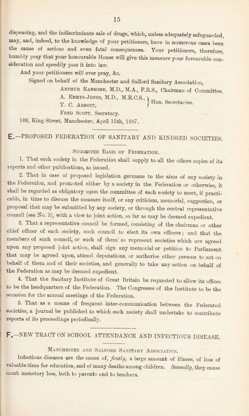 I dispensing, and the indiscriminate sale of drugs,‘which, unless adequately safeguarded, may, and, indeed, to the knowledge of your petitioners, have in numerous cases been the cause of serious and even fatal consequences. Your petitioners, therefore, humbly pray that your honourable House will give this measure your favourable con¬ sideration and speedily pass it into law. i And your petitioners will ever pray, &c. Signed on behalf of the Manchester and Salford Sanitary Association, Arthur Ransoms, M.D., M.A., F.R.S., Chairman of Committee. A. Emrts-Jones, M.D., M.R.C.S., i T. 0. Abbott, J®'™’ Secretaries. I Fred Scott, Secretary. I 100, King Street, Manchester, April 15th, 1887. E.—PROPOSED FEDERATION OF SANITARY AND KINDRED SOCIETIES. Suggested Basis op Federation. 1. That each society in the lederation shall supply to all the others copies of its reports and other publications, as issued. 2. That in case of proposed legislation germane to the aims of any society in j the Federation, and promoted either by a society in the Federation or otherwise, it I shall be regarded as obligatory upon the committee of each society to meet, if practi- >1 cable, in time to discuss the measure itself, or any criticism, memorial, suggestion, or proposal that may be submitted by any society, or through the central representative I council (see No. 3), with a view to joint action, so far as may be deemed expedient. 3. That a representative council be formed, consisting of the chairman or other ► chief officer of each society, such council to elect its own officers; and that the I members of such council, or such of them' as represent societies which are agreed upon any proposed joint action, shall sign any memorial or petition to Parliament ^ that may be agreed upon, attend deputations, or authorise other persons to act on f behalf of them and of their societies, and generally to take any action on behalf of \ the Federation as may be deemed expedient. ; 4. That the Sanitary Institute of Great Britain be requested to allow its offices to be the headquarters of the Federation. The Congresses of the Institute to be the ^ occasion for the annual meetings of the Federation. 5. That as a means of frequent inter-communication between the Federated 3 societies, a journal be published to which each society shall undertake to contribute 1 reports of its proceedings periodically. F.—NEW TRACT ON SCHOOL ATTENDANCE AND INFECTIOUS DISEASE. Manchester and Salford Sanitary Association, Infectious diseases are the cause of, firstly, a large amount of illness, of loss of valuable/time for education, and of many deaths among children. Secondly, they cause much monetary loss, both to parents and to teachers.