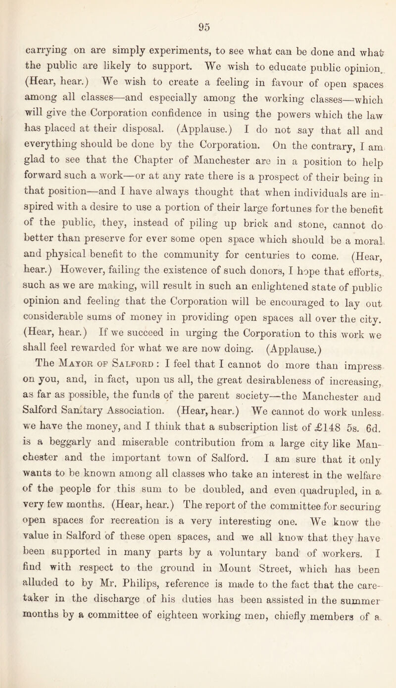 carrying on are simply experiments, to see what can be done and wha^ the public are likely to support. We wish to educate public opinion^ (Hear, hear.) We wish to create a feeling in favour of open spaces among all classes—and especially amoug the working classes_which will give the Corporation confidence in using the powers which the law has placed at their disposal. (Applause.) I do not say that all and everything should be done by the Corporation. On the contrary, I am, glad to see that the Chapter of Manchester are in a position to help forward such a work—or at any rate there is a prospect of their being in that position—and I have always thought that when individuals are in¬ spired with a desire to use a portion of their large fortunes for the benefit of the public, they, instead of piling up brick and stone, cannot do better than preserve for ever some open space which should be a moral, and physical benefit to the community for centuries to come. (Hear, hear.) However, failing the existence of such donors, I hope that efforts, such as we are making, will result in such an enlightened state of public opinion and feeling that the Corporation will be encouraged to lay out considerable sums of money in providing open spaces all over the city. (Hear, hear.) If we succeed in urging the Corporation to this work we shall feel rewarded for what we are now doing. (Applause.) The Mayor of Salford : I feel that I cannot do more than impress on you, and, in fact, upon us all, the great desirableness of increasing, as far as possible, the funds of the parent society—the Manchester and Salford Samtary Association. (Hear, hear.) We cannot do work unless^ w'e have the money, and I think that a subscription list of £148 5s. 6d. is a beggarly and miserable contribution from a large city like Man¬ chester and the important town of Salford. I am sure that it only wants to be known among all classes who take an interest in the welfare of the people for this sum to be doubled, and even quadrupled, in a very lew months. (Hear, hear.) The report of the committee for securing open spaces for recreation is a very interesting one. We know the value in Salford of these open spaces, and we all know that they have been supported in many parts by a voluntary band' of workers. I find with respect to the ground in Mount Street, which has been alluded to by Mr. Philips, reference is made to the fact that the care¬ taker in the discharge of his duties has been assisted in the summer months by a committee of eighteen working men, chiefly members of a