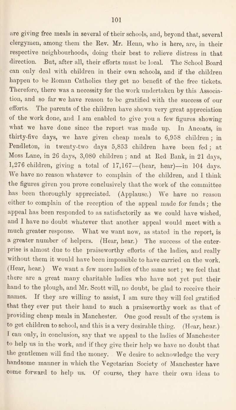 are giving free meals in several of their schools, and, beyond that, several clergymen, among them the Rev. Mr. Henn, who is here, are, in their respective neighbourhoods, doing their best to relieve distress in that direction. But, after all, their efforts must be local. The School Board can only deal with children in their own schools, and if the children happen to be Roman Catholics they get no benefit of the free tickets. Therefore, there was a necessity for the work undertaken by this Associa¬ tion, and so far we have reason to be gratified with the success of our efforts. The parents of the children have shown very great appreciation of the work done, and I am enabled to give you a few figures showing what we have done since the report was made up. In Ancoats, in thirty-five days, we have given cheap meals to 6,958 children; in Pendleton, in twenty-two days 5,853 children have been fed; at Moss Lane, in 26 days, 3,080 children; and at Red Bank, in 21 days, 1,276 children, giving a total of 17,167—(hear, hear)—in 1-04 days. We have no reason whatever to complain of the children, and I think the figures given you prove conclusively that the work of the committee has been thoroughly appreciated. (Applause.) We have no reason either to complain of the reception of the appeal made for funds; the appeal has been responded to as satisfactorily as we could have wished, and I have no doubt whatever that another appeal would meet with a much greater response. What we want now, as stated in the report, is a greater number of helpers. (Hear, hear.) The success of the enter¬ prise is almost due to the praiseworthy efforts of the ladies, and really without them it would have been impossible to have carried on the work. (Hear, hear.) We want a few more ladies of the same sort; we feel that there are a great many charitable ladies who have not yet put their hand to the plough, and Mr. Scott will, no doubt, be glad to receive their names. If they are willing to assist, I am sure they will feel gratified that they ever put their hand to such a praiseworthy work as that of providing cheap meals in Manchester. One good result of the system is to get children to school, and this is a very desirable thing. (Hear, hear.) I can only, in conclusion, say that we appeal to the ladies of Manchester to help us in the work, and if they give their help we have no doubt that the gentlemen Avill find the money. We desire to acknowledge the very handsome manner in AAdiich the Vegetarian Society of Manchester have come forward to help us. Of course, they have their own ideas to
