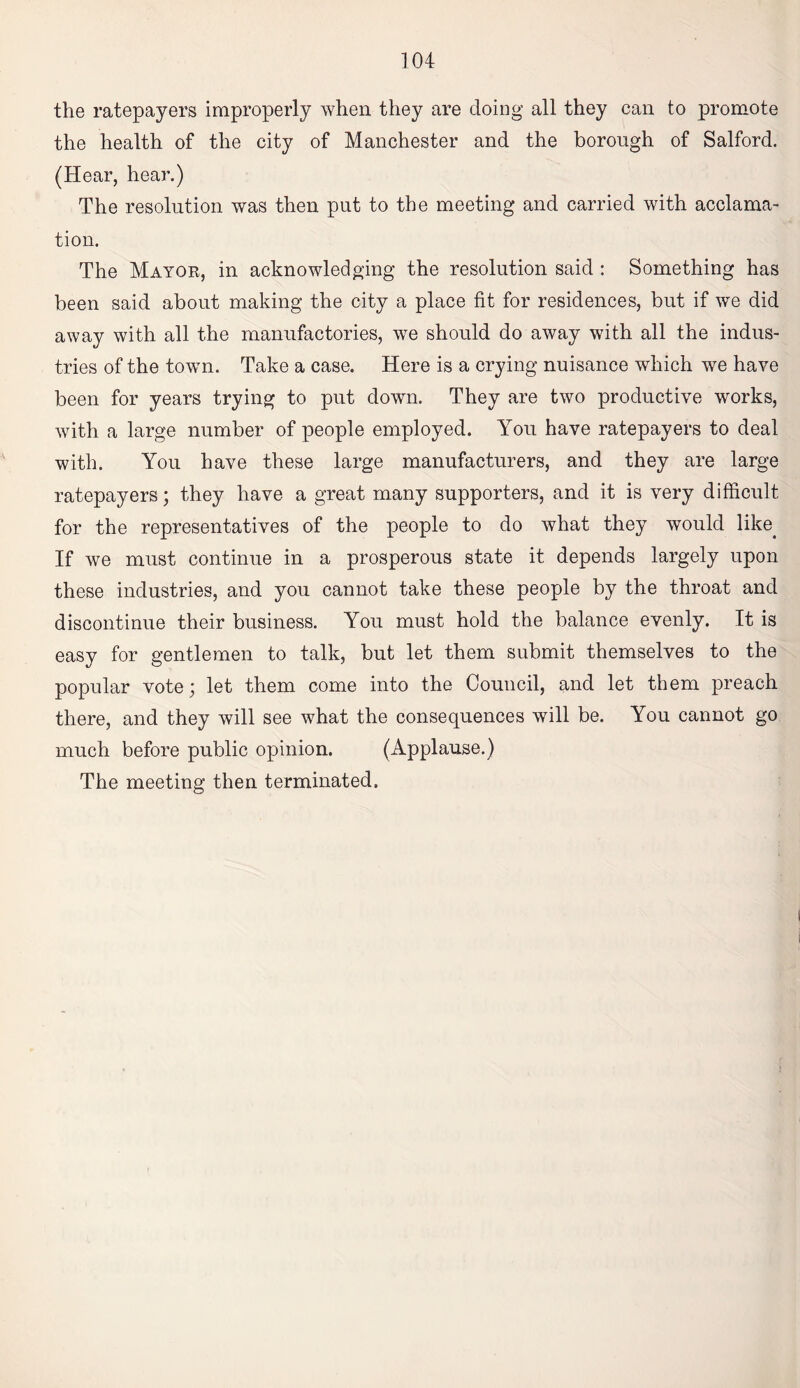 the ratepayers improperly when they are doing all they can to promote the health of the city of Manchester and the borough of Salford. (Hear, hear.) The resolution was then put to the meeting and carried with acclama¬ tion. The Mayor, in acknowledging the resolution said ; Something has been said about making the city a place fit for residences, but if we did away with all the manufactories, we should do away with all the indus¬ tries of the town. Take a case. Here is a crying nuisance which we have been for years trying to put down. They are two productive works, with a large number of people employed. You have ratepayers to deal with. You have these large manufacturers, and they are large ratepayers; they have a great many supporters, and it is very difficult for the representatives of the people to do what they would like^ If we must continue in a prosperous state it depends largely upon these industries, and you cannot take these people by the throat and discontinue their business. You must hold the balance evenly. It is easy for gentlemen to talk, but let them submit themselves to the popular vote; let them come into the Council, and let them preach there, and they will see what the consequences will be. You cannot go much before public opinion. (Applause.) The meeting then terminated.