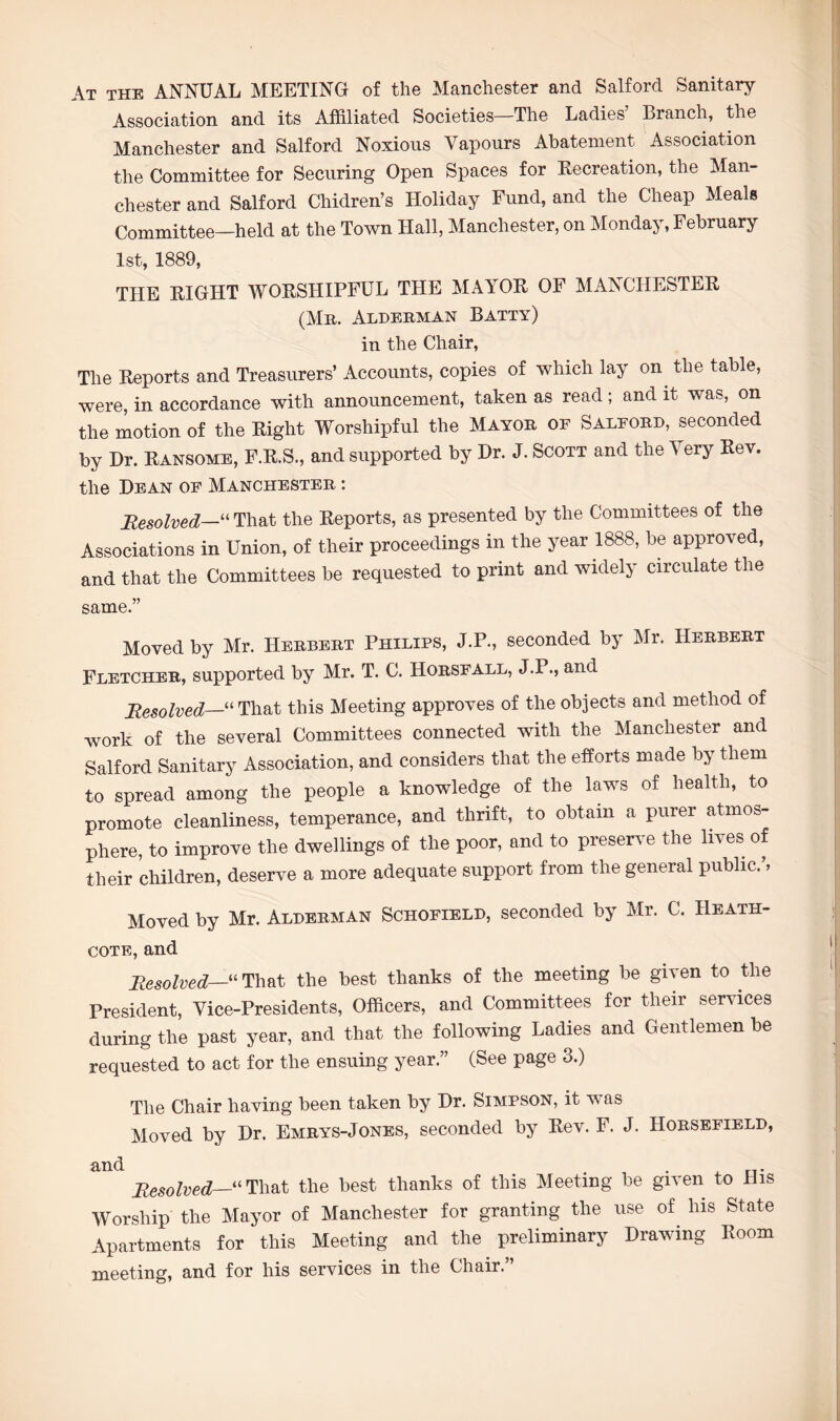 At the ANNUAL MEETING of the Manchester and Salford Sanitary Association and its Affiliated Societies The Ladies Branch, the Manchester and Salford Noxious Vapours Abatement Association the Committee for Securing Open Spaces for Recreation, the Man¬ chester and Salford Chidren’s Holiday Fund, and the Cheap Meals Committee—held at the Town Hall, Manchester, on Monday, February 1st, 1889, THE EIGHT WOESHIPFUL THE MAYOK OF MAXCIIESTEE (Mb. Alderman Batty) in the Chair, The Reports and Treasurers’ Accounts, copies of which lay on. the table, were, in accordance with announcement, taken as read; and it was, on the motion of the Right Worshipful the Mayor of Salford, seconded by Dr. Ransome, F.R.S., and supported by Dr. J. Scott and the Very Rev. the Dean of Manchester : Resolved—“ That the Reports, as presented by the Committees of the Associations in Union, of their proceedings in the year 1888, be approved, and that the Committees be requested to print and widely circulate the same.” Moved by Mr. Herbert Philips, J.P., seconded by Mr. Herbert Fletcher, supported by Mr. T. C. Horsfall, J.P., and Resolved—“ That this Meeting approves of the objects and method of work of the several Committees connected with the Manchester and Salford Sanitary Association, and considers that the efforts made by them to spread among the people a knowledge of the laws of health, to promote cleanliness, temperance, and thrift, to obtain a purer atmos¬ phere, to improve the dwellings of the poor, and to preserve the lives of their children, deserve a more adequate support from the general public. > Moved by Mr. Alderman Schofield, seconded by Mr. C. Heath- cote, and Resolved—“That the best thanks of the meeting be given to the President, Vice-Presidents, Officers, and Committees for their services during the past year, and that the following Ladies and Gentlemen be requested to act for the ensuing year.” (See page 3.) The Chair having been taken by Dr. Simpson, it was Moved by Dr. Emrys-Jones, seconded by Rev. F. J. IIorsefield, and . . . Resolved—“ That the best thanks of this Meeting be given to Dis Worship the Mayor of Manchester for granting the use of his State Apartments for this Meeting and the preliminary Drawing Room meeting, and for his services in the Chair.”