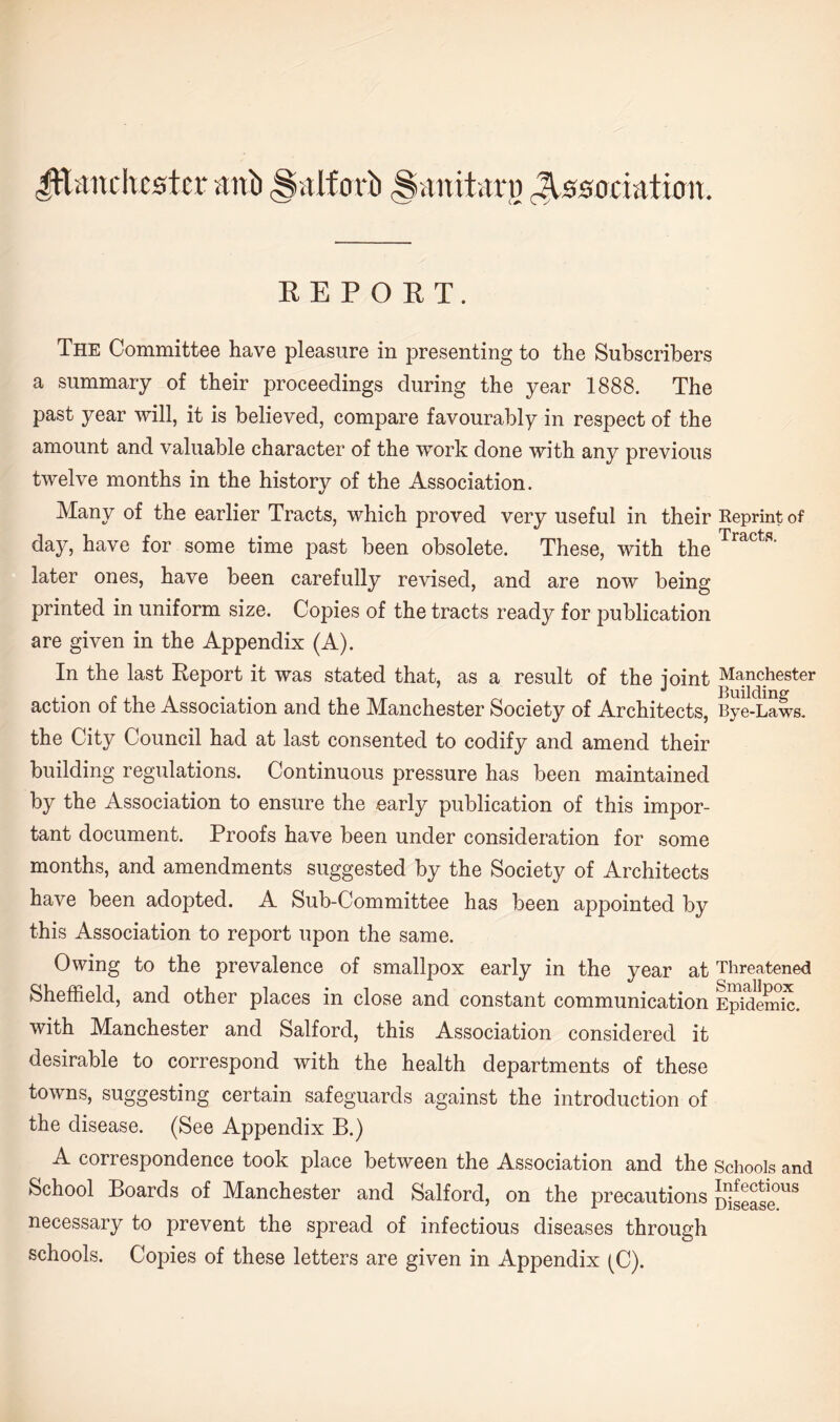 REPORT. The Committee have pleasure in presenting to the Subscribers a summary of their proceedings during the year 1888. The past year will, it is believed, compare favourably in respect of the amount and valuable character of the work done with any previous twelve months in the history of the Association. Many of the earlier Tracts, which proved very useful in their day, have for some time past been obsolete. These, with the later ones, have been carefully revised, and are now being printed in uniform size. Copies of the tracts ready for publication are given in the Appendix (A). In the last Report it was stated that, as a result of the joint action of the Association and the Manchester Society of Architects, the City Council had at last consented to codify and amend their building regulations. Continuous pressure has been maintained by the Association to ensure the early publication of this impor¬ tant document. Proofs have been under consideration for some months, and amendments suggested by the Society of Architects have been adopted. A Sub-Committee has been appointed by this Association to report upon the same. Owing to the prevalence of smallpox early in the year at Sheffield, and other places in close and constant communication with Manchester and Salford, this Association considered it desirable to correspond with the health departments of these towns, suggesting certain safeguards against the introduction of the disease. (See Appendix B.) A correspondence took place between the Association and the School Boards of Manchester and Salford, on the precautions necessary to prevent the spread of infectious diseases through schools. Copies of these letters are given in Appendix (C). Reprint of Tracts. Manchester Building Bye-Laws. Threatened Smallpox Epidemic. Schools and Infectious Disease.