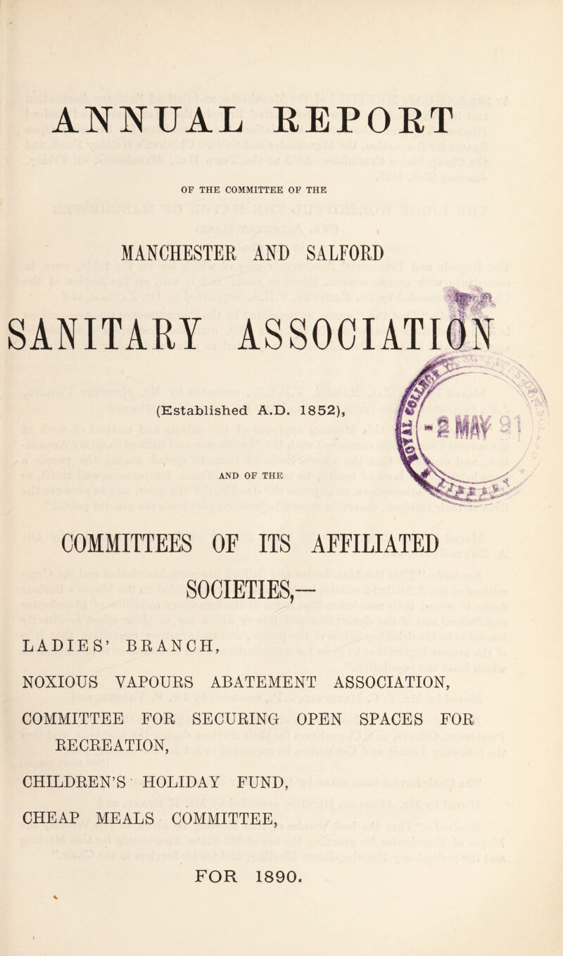 ANNUAL REPOET OF THE COMMITTEE OF THE MANCHESTER AND SALFORD SANITARY mt (Established A.D. 1852), AND OF THE COMMITTEES OF ITS AFFILIATED SOCIETIES — LADIES’ BRANCH, NOXIOUS VAPOURS ABATEMENT ASSOCIATION, COMMITTEE FOR SECURING OPEN SPACES FOR RECREATION, CHILDREN’S HOLIDAY FUND, CHEAP MEALS COMMITTEE, FOR 1890.