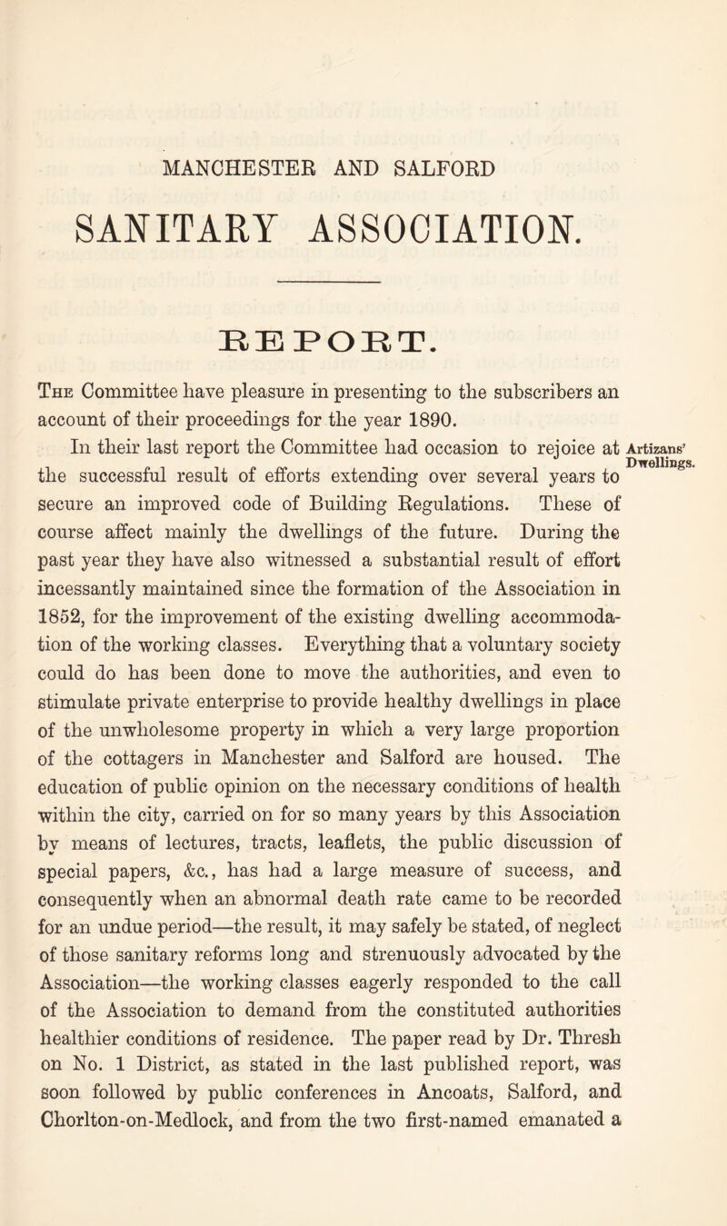 MANCHESTER AND SALFORD SANITARY ASSOCIATION. EEPORT. The Committee have pleasure in presenting to the subscribers an account of their proceedings for the year 1890. In their last report the Committee had occasion to rejoice at Artizans’ the successful result of efforts extending over several years to secure an improved code of Building Regulations. These of course affect mainly the dwellings of the future. During the past year they have also witnessed a substantial result of effort incessantly maintained since the formation of the Association in 1852, for the improvement of the existing dwelling accommoda¬ tion of the working classes. Everything that a voluntary society could do has been done to move the authorities, and even to stimulate private enterprise to provide healthy dwellings in place of the unwholesome property in which a very large proportion of the cottagers in Manchester and Salford are housed. The education of public opinion on the necessary conditions of health within the city, carried on for so many years by this Association by means of lectures, tracts, leaflets, the public discussion of special papers, &c., has had a large measure of success, and consequently when an abnormal death rate came to be recorded for an undue period—the result, it may safely be stated, of neglect of those sanitary reforms long and strenuously advocated by the Association—the working classes eagerly responded to the call of the Association to demand from the constituted authorities healthier conditions of residence. The paper read by Dr. Thresh on No. 1 District, as stated in the last published report, was soon followed by public conferences in Ancoats, Salford, and Chorlton-on-Medlock, and from the two first-named emanated a